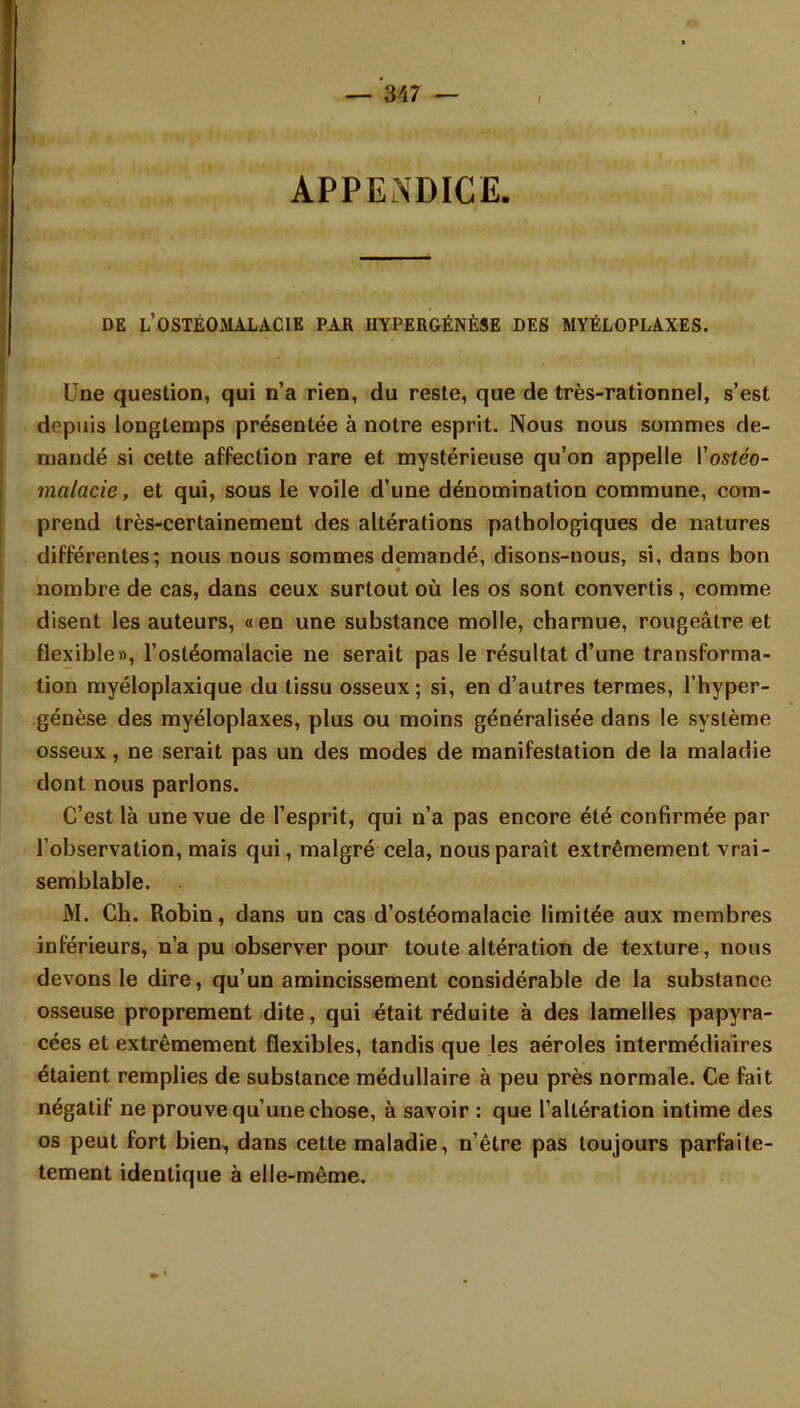 APPENDICE. DE L'OSTÉOMALACIE PAR HYPERGÉNÈSE DES MYÉLOPLAXES. Une question, qui n'a rien, du reste, que de très-rationnel, s'est depuis longtemps présentée à notre esprit. Nous nous sommes de- mandé si cette affection rare et mystérieuse qu'on appelle Vostéo- malacie, et qui, sous le voile d'une dénomination commune, com- prend très-certainement des altérations pathologiques de natures différentes; nous nous sommes demandé, disons-nous, si, dans bon nombre de cas, dans ceux surtout où les os sont convertis, comme disent les auteurs, «en une substance molle, charnue, rougeâtre et flexible», l'ostéomalacie ne serait pas le résultat d'une transforma- tion myéloplaxique du tissu osseux; si, en d'autres termes, l'hyper- génèse des myéloplaxes, plus ou moins généralisée dans le système osseux, ne serait pas un des modes de manifestation de la maladie dont nous parlons. C'est là une vue de l'esprit, qui n'a pas encore été confirmée par l'observation, mais qui, malgré cela, nous paraît extrêmement vrai- semblable. M. Ch. Robin, dans un cas d'ostéomalacie limitée aux membres inférieurs, n'a pu observer pour toute altération de texture, nous devons le dire, qu'un amincissement considérable de la substance osseuse proprement dite, qui était réduite à des lamelles papyra- cées et extrêmement flexibles, tandis que les aéroles intermédiaires étaient remplies de substance médullaire à peu près normale. Ce fait négatif ne prouve qu'une chose, à savoir : que l'altération intime des os peut fort bien, dans cette maladie, n'être pas toujours parfaite- tement identique à elle-même.