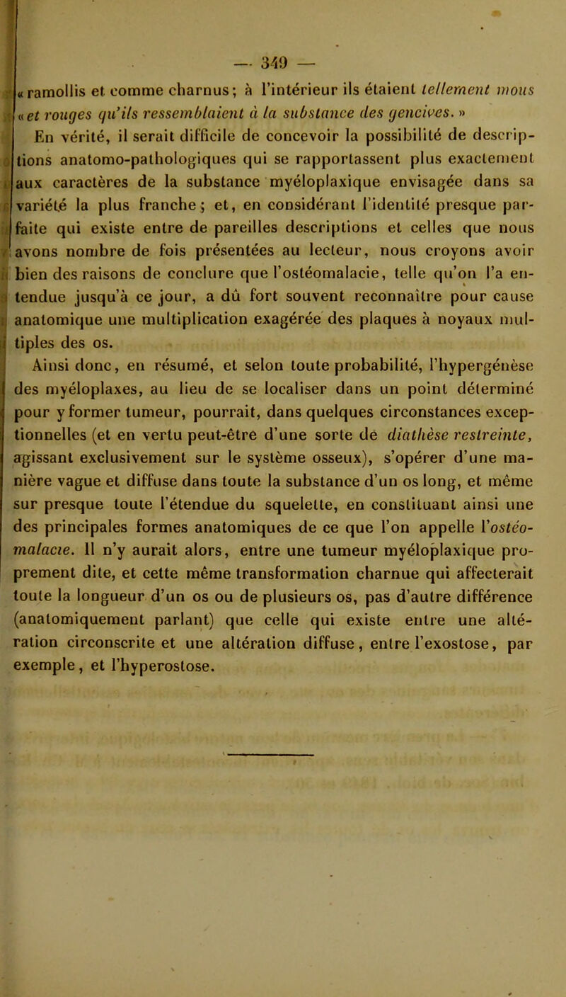 I «ramollis et comme charnus; à l'intérieur ils étaient tellement mous à net ronges qu'ils ressemblaient à la substance des yencives. » En vérité, il serait difficile de concevoir la possibilité de descrip- tions anatomo-pathologiques qui se rapportassent plus exactement i aux caractères de la substance myéloplaxique envisagée dans sa variété la plus franche; et, en considérant l'identité presque par- I faite qui existe entre de pareilles descriptions et celles que nous avons nombre de fois présentées au lecteur, nous croyons avoir i bien des raisons de conclure que l'osléomalacie, telle qu'on l'a en- i tendue jusqu'à ce jour, a dû fort souvent reconnaître pour cause j anatomique une multiplication exagérée des plaques à noyaux mul- i tiples des os. Ainsi donc, en résumé, et selon toute probabilité, l'hypergénèse des myéloplaxes, au lieu de se localiser dans un point déterminé pour y former tumeur, pourrait, dans quelques circonstances excep- tionnelles (et en vertu peut-être d'une sorte de diatlièse restreinte, agissant exclusivement sur le système osseux), s'opérer d'une ma- nière vague et diffuse dans toute la substance d'un os long, et même sur presque toute l'étendue du squelette, en constituant ainsi une des principales formes anatomiques de ce que l'on appelle Yostéo- malacie. 11 n'y aurait alors, entre une tumeur myéloplaxique pro- prement dite, et cette même transformation charnue qui affecterait toute la longueur d'un os ou de plusieurs os, pas d'autre différence (analomiquement parlant) que celle qui existe entre une allé- ration circonscrite et une altération diffuse, entre l'exostose, par exemple, et l'hyperoslose.