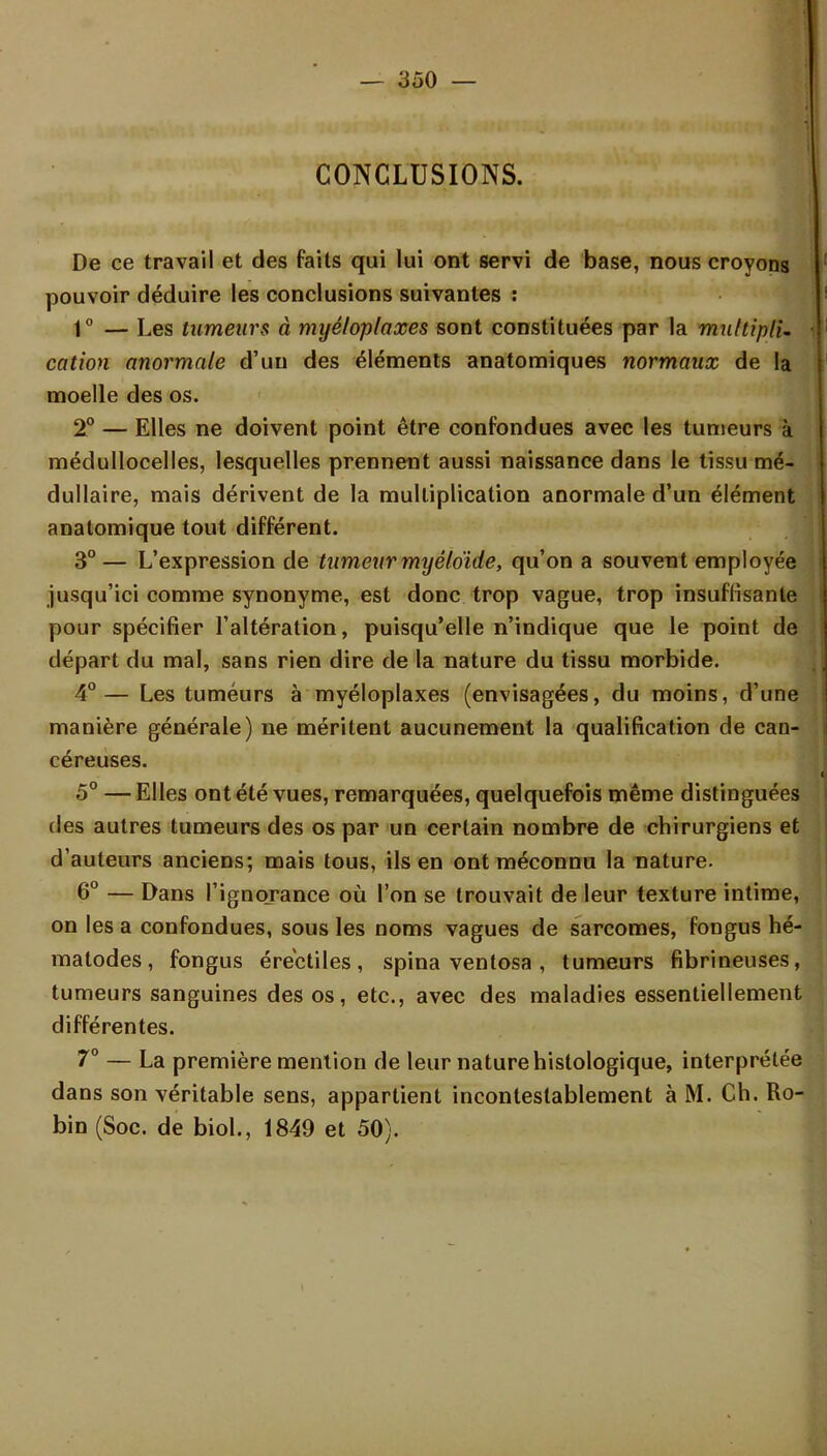 CONCLUSIONS. De ce travail et des faits qui lui ont servi de base, nous croyons pouvoir déduire les conclusions suivantes : 1° — Les tumeurs à myéloplaxes sont constituées par la muttiplU cation anormale d'un des éléments anatomiques normaux de la moelle des os. 2° — Elles ne doivent point être confondues avec les tumeurs à médullocelles, lesquelles prennent aussi naissance dans le tissu mé- dullaire, mais dérivent de la multiplication anormale d'un élément anatomique tout différent. 3° — L'expression de tumeur myêfoïde, qu'on a souvent employée jusqu'ici comme synonyme, est donc trop vague, trop insuffisante pour spécifier l'altération, puisqu'elle n'indique que le point de départ du mal, sans rien dire de la nature du tissu morbide. 4°— Les tumeurs à myéloplaxes (envisagées, du moins, d'une manière générale) ne méritent aucunement la qualification de can- céreuses. 5° — Elles ont été vues, remarquées, quelquefois même distinguées des autres tumeurs des os par un certain nombre de chirurgiens et d'auteurs anciens; mais tous, ils en ont méconnu la nature. 6° — Dans l'ignorance où l'on se trouvait de leur texture intime, on les a confondues, sous les noms vagues de sarcomes, fongus hé- matodes, fongus érectiles, spina ventosa , tumeurs fibrineuses, tumeurs sanguines des os, etc., avec des maladies essentiellement différentes. 7° — La première mention de leur nature histologique, interprétée dans son véritable sens, appartient incontestablement à M. Ch. Ro- bin (Soc. de biol., 1849 et 50).