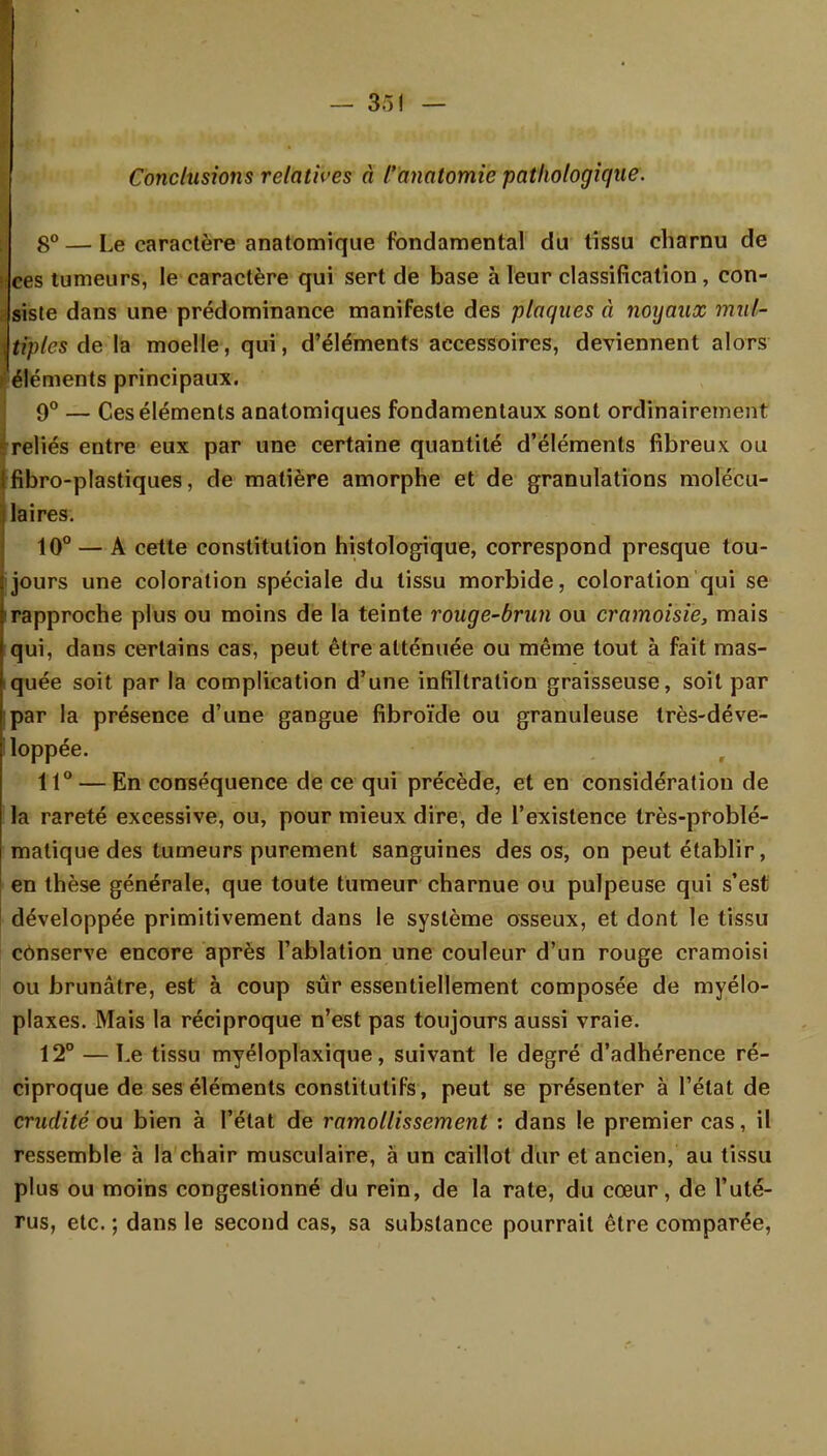 Conclusions relatives à l'anatomie pathologique. 8° — Le caractère anatomique fondamental du tissu charnu de ces tumeurs, le caractère qui sert de base à leur classification, con- siste dans une prédominance manifeste des plaques à noyaux mul- tiples de la moelle, qui, d'éléments accessoires, deviennent alors éléments principaux. 9° — Ces éléments anatomiques fondamentaux sont ordinairement ^reliés entre eux par une certaine quantité d'éléments fibreux ou Ifibro-plastiques, de matière amorphe et de granulations molécu- laires. 10° — A cette constitution histologique, correspond presque tou- jours une coloration spéciale du tissu morbide, coloration qui se i rapproche plus ou moins de la teinte rouge-brun ou cramoisie, mais qui, dans certains cas, peut être atténuée ou même tout à fait mas- tquée soit par la complication d'une infiltration graisseuse, soit par ipar la présence d'une gangue fibroïde ou granuleuse très-déve- lloppée. 11° — En conséquence de ce qui précède, et en considération de la rareté excessive, ou, pour mieux dire, de l'existence très-problé- matique des tumeurs purement sanguines des os, on peut établir, en thèse générale, que toute tumeur charnue ou pulpeuse qui s'est développée primitivement dans le système osseux, et dont le tissu conserve encore après l'ablation une couleur d'un rouge cramoisi ou brunâtre, est à coup sûr essentiellement composée de myélo- plaxes. Mais la réciproque n'est pas toujours aussi vraie. 12° — Le tissu myéloplaxique, suivant le degré d'adhérence ré- ciproque de ses éléments constitutifs, peut se présenter à l'état de crudité ou bien à l'état de ramollissement : dans le premier cas, il ressemble à la chair musculaire, à un caillot dur et ancien, au tissu plus ou moins congestionné du rein, de la rate, du cœur, de l'uté- rus, etc. ; dans le second cas, sa substance pourrait être comparée,