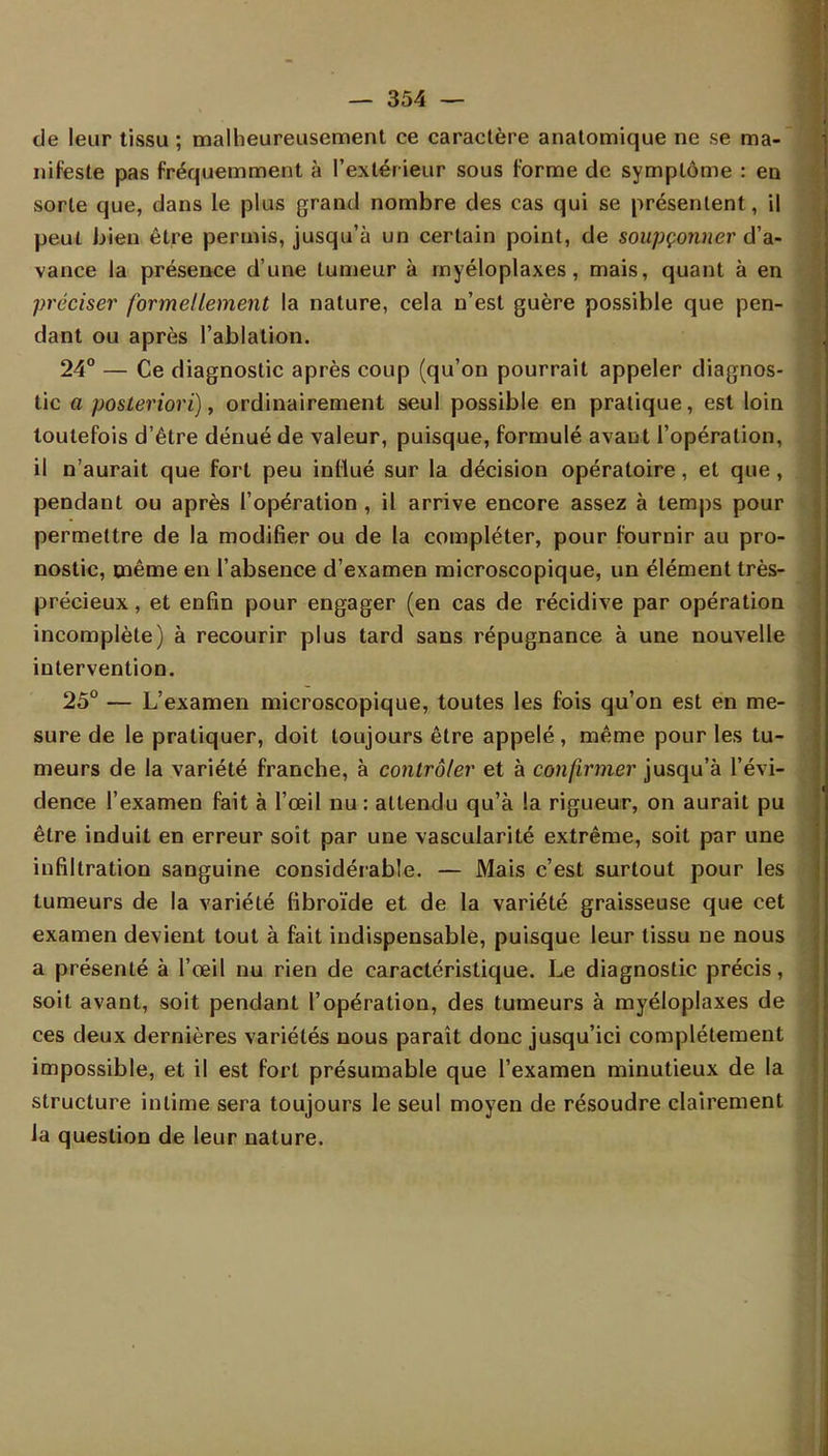 de leur tissu ; malheureusement ce caractère anatomique ne se ma- nifeste pas fréquemment à l'extérieur sous forme de symptôme : en sorte que, dans le plus grand nombre des cas qui se présentent, il peut bien être permis, jusqu'à un certain point, de soupçonner d'a- vance la présence d'une tumeur à myéloplaxes, mais, quant à en préciser formellement la nature, cela n'est guère possible que pen- dant ou après l'ablation. 24° — Ce diagnostic après coup (qu'on pourrait appeler diagnos- tic a posteriori), ordinairement seul possible en pratique, est loin toutefois d'être dénué de valeur, puisque, formulé avant l'opération, il n'aurait que fort peu influé sur la décision opératoire, et que, pendant ou après l'opération , il arrive encore assez à temps pour permettre de la modifier ou de la compléter, pour fournir au pro- nostic, même en l'absence d'examen microscopique, un élément très- précieux , et enfin pour engager (en cas de récidive par opération incomplète) à recourir plus tard sans répugnance à une nouvelle intervention. 25° — L'examen microscopique, toutes les fois qu'on est en me- sure de le pratiquer, doit toujours être appelé, même pour les tu- meurs de la variété franche, à contrôler et à confirmer jusqu'à l'évi- dence l'examen fait à l'œil nu: attendu qu'à la rigueur, on aurait pu être induit en erreur soit par une vascularité extrême, soit par une infiltration sanguine considérable. — Mais c'est surtout pour les tumeurs de la variété fibroïde et de la variété graisseuse que cet examen devient tout à fait indispensable, puisque leur tissu ne nous a présenté à l'œil nu rien de caractéristique. Le diagnostic précis, soit avant, soit pendant l'opération, des tumeurs à myéloplaxes de ces deux dernières variétés nous paraît donc jusqu'ici complètement impossible, et il est fort présumable que l'examen minutieux de la structure intime sera toujours le seul moyen de résoudre clairement la question de leur nature.