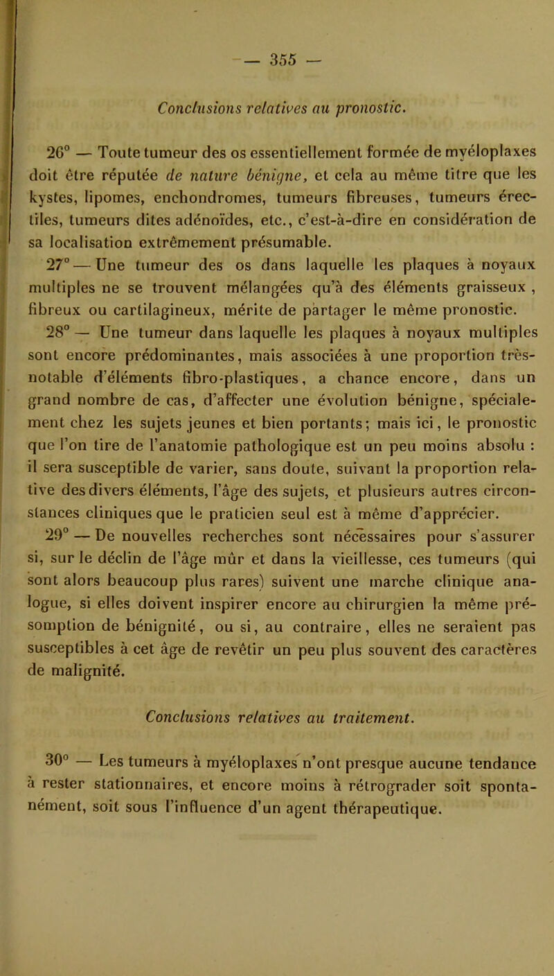 Conclusions relatives au pronostic. 26° — Toute tumeur des os essentiellement formée de myéloplaxes doit être réputée de nature bénigne, et cela au même titre que les kystes, lipomes, enchondromes, tumeurs fibreuses, tumeurs érec- tiles, tumeurs dites adénoïdes, etc., c'est-à-dire en considération de sa localisation extrêmement présumable. 27° — Une tumeur des os dans laquelle les plaques à noyaux multiples ne se trouvent mélangées qu'à des éléments graisseux , fibreux ou cartilagineux, mérite de partager le même pronostic. 28° — Une tumeur dans laquelle les plaques à noyaux multiples sont encore prédominantes, mais associées à une proportion très- notable d'éléments fibro-plastiques, a chance encore, dans un grand nombre de cas, d'affecter une évolution bénigne, spéciale- ment chez les sujets jeunes et bien portants; mais ici, le pronostic que l'on tire de l'anatomie pathologique est un peu moins absolu : il sera susceptible de varier, sans doute, suivant la proportion rela- tive des divers éléments, l'âge des sujets, et plusieurs autres circon- stances cliniques que le praticien seul est à même d'apprécier. 29° — De nouvelles recherches sont nécessaires pour s'assurer si, sur le déclin de l'âge mûr et dans la vieillesse, ces tumeurs (qui sont alors beaucoup plus rares) suivent une marche clinique ana- logue, si elles doivent inspirer encore au chirurgien la même pré- somption de bénignité, ou si, au contraire, elles ne seraient pas susceptibles à cet âge de revêtir un peu plus souvent des caractères de malignité. Conclusions relatives au traitement. 30° — Les tumeurs à myéloplaxes n'ont presque aucune tendance à rester stationnaires, et encore moins à rétrograder soit sponta- nément, soit sous l'influence d'un agent thérapeutique.