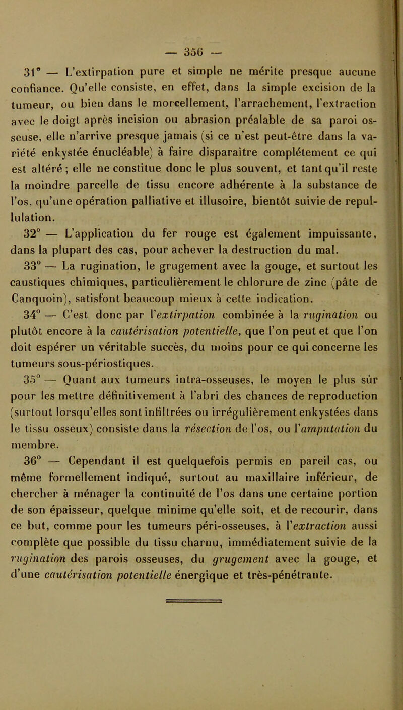 31 — L'extirpation pure et simple ne mérite presque aucune confiance. Qu'elle consiste, en effet, dans la simple excision de la tumeur, ou bien dans le morcellement, l'arrachement, l'extraction avec le doigt après incision ou abrasion préalable de sa paroi os- seuse, elle n'arrive presque jamais (si ce n'est peut-être dans la va- riété enkystée énucléable) à faire disparaître complètement ce qui est altéré; elle ne constitue donc le plus souvent, et tant qu'il reste la moindre parcelle de tissu encore adhérente à la substance de l'os, qu'une opération palliative et illusoire, bientôt suivie de repul- lulation. 32° — L'application du fer rouge est également impuissante, dans la plupart des cas, pour achever la destruction du mal. 33° — La rugination, le grugement avec la gouge, et surtout les caustiques chimiques, particulièrement le chlorure de zinc (pâle de Canquoin), satisfont beaucoup mieux à celte indication. 34° — C'est donc par l'extirpation combinée à la rugination ou plutôt encore à la cautérisation potentielle, que l'on peut et que l'on doit espérer un véritable succès, du moins pour ce qui concerne les tumeurs sous-périostiques. 35° — Quant aux tumeurs inlra-osseuses, le moyen le plus sûr pour les mettre définitivement à l'abri des chances de reproduction (surtout lorsqu'elles sont infiltrées ou irrégulièrement enkystées dans le tissu osseux) consiste dans la résection de l'os, ou l'amputation du membre. 36° — Cependant il est quelquefois permis en pareil cas, ou même formellement indiqué, surtout au maxillaire inférieur, de chercher à ménager la continuité de l'os dans une certaine portion de son épaisseur, quelque minime qu'elle soit, et de recourir, dans ce but, comme pour les tumeurs péri-osseuses, à Vextraction aussi complète que possible du tissu charnu, immédiatement suivie de la rugination des parois osseuses, du grugement avec la gouge, et d'une cautérisation potentielle énergique et très-pénétrante.