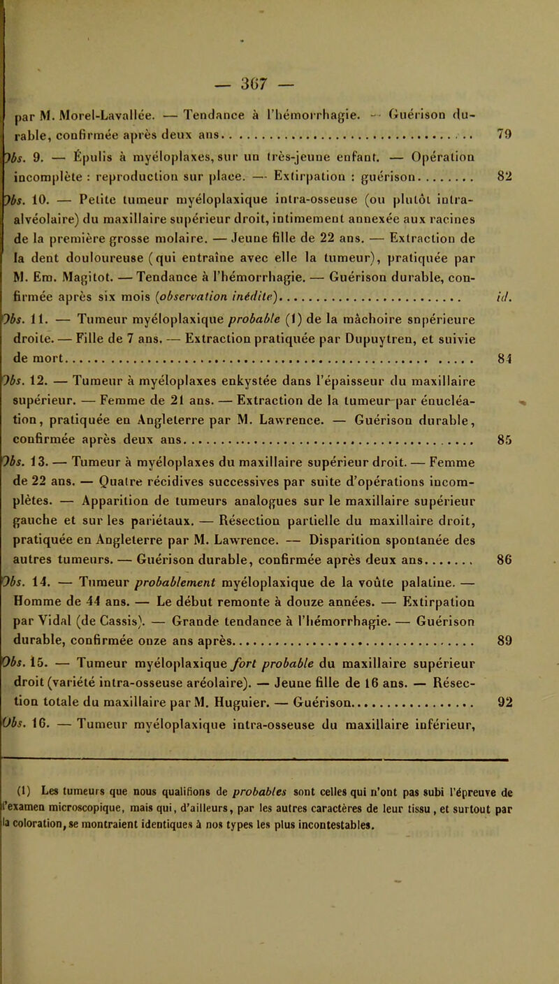 1 — 367 — par M. Morel-Lavallée. —Tendance à l'hémorrhagie. ~ Guérison du- rable, confirmée après deux ans 79 Jbs. 9. — Épulis à myéloplaxes, sur un très-jeune enfant. — Opération incomplète: reproduction sur place. — Extirpation : guérison 82 Jbs. 10. — Petite tumeur myéloplaxique intra-osseuse (ou plutôt intra- alvéolaire) du maxillaire supérieur droit, intimement annexée aux racines de la première grosse molaire. — Jeune fille de 22 ans. — Extraction de la dent douloureuse (qui entraîne avec elle la tumeur), pratiquée par M. Em. Magitot. —Tendance à l'hémorrhagie. — Guérison durable, con- firmée après six mois (observation inédite) id. 'Jbs. il. — Tumeur myéloplaxique probable (1) de la mâchoire supérieure droite. — Fille de 7 ans. — Extraction pratiquée par Dupuytren, et suivie de mort 84 Jbs. 12. — Tumeur à myéloplaxes enkystée dans l'épaisseur du maxillaire supérieur. — Femme de 21 ans. — Extraction de la tumeur par énucléa- tion, pratiquée en Angleterre par M. Lawrence. — Guérison durable, confirmée après deux ans 85 Jbs. 13. — Tumeur à myéloplaxes du maxillaire supérieur droit. — Femme de 22 ans. — Quatre récidives successives par suite d'opérations incom- plètes. — Apparition de tumeurs analogues sur le maxillaire supérieur gauche et sur les pariétaux. — Résection partielle du maxillaire droit, pratiquée en Angleterre par M. Lawrence. — Disparition spontanée des autres tumeurs. — Guérison durable, confirmée après deux ans 86 Obs. 14. — Tumeur probablement myéloplaxique de la voûte palatine. — Homme de 44 ans. — Le début remonte à douze années. — Extirpation par Vidal (de Cassis). — Grande tendance à l'hémorrhagie. — Guérison durable, confirmée onze ans après 89 Obs. 15. — Tumeur myéloplaxique fort probable du maxillaire supérieur droit (variété intra-osseuse aréolaire). — Jeune fille de 16 ans. — Résec- tion totale du maxillaire par M. Huguier. — Guérison 92 Obs. 16. — Tumeur myéloplaxique intra-osseuse du maxillaire inférieur, (1) Les tumeurs que nous qualifions de probables sont celles qui n'ont pas subi l'épreuve de l'examen microscopique, mais qui, d'ailleurs, par les autres caractères de leur tissu , et surtout par la coloration, se montraient identiques a nos types les plus incontestables.