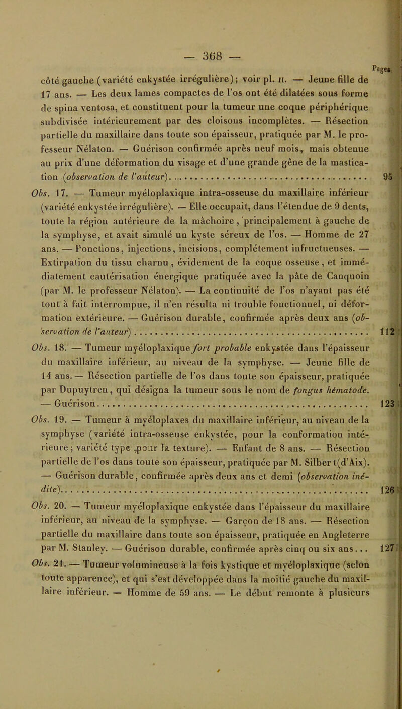 _ 308 — côté gauche (variété enkystée irrégulière); voir pl. n. — Jeuue fille de 17 aus. — Les deux lames compactes de l'os ont été dilatées sous forme de spiua ventosa, et constituent pour la tumeur une coque périphérique suhdivisée intérieurement par des cloisons incomplètes. — Résection partielle du maxillaire dans toute son épaisseur, pratiquée par M. le pro- fesseur Nélalon. — Guérison confirmée après neuf mois, mais ohtenue au prix d'une déformation du visage et d'une grande gêne de la mastica- tion (observation de l'auteur) 95 Obs. 17. — Tumeur myéloplaxique intra-osseuse du maxillaire inférieur (variété enkystée irrégulière). — Elle occupait, dans l'étendue de 9 dents, toute la région antérieure de la mâchoire, principalement à gauche de la symphyse, et avait simulé un kyste séreux de l'os. — Homme de 27 ans. — Ponctions, injections, incisions, complètement infructueuses. — Extirpation du tissu charnu , évidemenl de la coque osseuse, et immé- diatement cautérisation énergique pratiquée avec la pâte de Canquoin (par M. le professeur Nélaton). — La continuité de l'os n'ayant pas été tout à fait interrompue, il n'en résulta ni trouble fonctionnel, ni défor- mation extérieure. — Guérison durable, confirmée après deux ans (ob- servation de l'auteur) 112 Obs. 18. — Tumeur myéloplaxique fort probable enkystée dans l'épaisseur du maxillaire inférieur, au niveau de la symphyse. — Jeune fille de 14 ans.— Résection partielle de l'os dans toute son épaisseur, pratiquée par Dupuytreu, qui désigna la tumeur sous le nom de fongus hématode. — Guérison 123 Obs. 19. — Tumeur à myéloplaxes du maxillaire inférieur, au niveau de la symphyse (variété intra-osseuse enkystée, pour la conformation inté- rieure; variété type ,pour la texture). — Enfant de 8 ans. — Résection partielle de l'os dans toute son épaisseur, pratiquée par M. Silberl(d'Aix). — Guérison durable, confirmée après deux ans et demi (observation iné- dile)..., .._ ' 126 Obs. 20. — Tumeur myéloplaxique enkystée dans l'épaisseur du maxillaire inférieur, au niveau de la symphyse. — Garçon de 18 ans. — Résection partielle du maxillaire dans toute son épaisseur, pratiquée en Angleterre par M. Stanley. — Guérison durable, confirmée après cinq ou six ans... 127 Obs. 21. — Tumeur volumineuse à la fois kystique et myéloplaxique (selon toute apparence), et qui s'est développée dans la moitié gauche du maxil- laire inférieur. — Homme de 59 ans. — Le début remonte à plusieurs