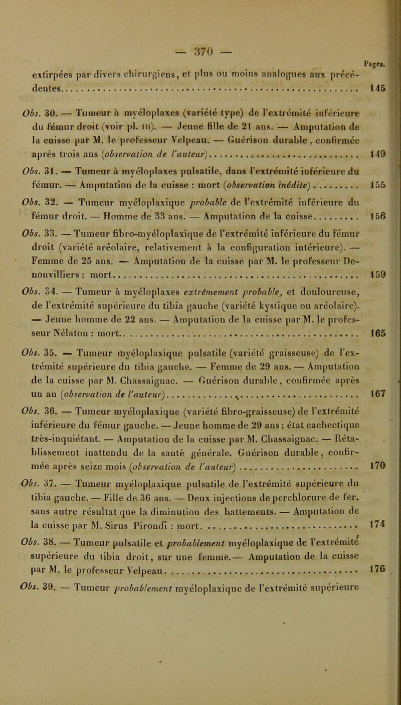 Page». extirpées par divers chirurgiens, et plus ou moins analogues aux précé- dentes 145 Obs. 30. — Tumeur à myéloplaxes (variété type) de l'extrémité inférieure du fémur droit (voir pl. m). — Jeune fille de 21 ans. — Amputation de la cuisse par M. le professeur Velpeau. — Guérison durable, confirmée après trois ans {observation de l'auteur) 149 Obs. 31. — Tumeur à myéloplaxes pulsalile, dans l'extrémité inférieure du fémur. — Amputation de la cuisse : mort (observation inédite) 155 Obs. 32. — Tumeur myéloplaxique probable de l'extrémité inférieure du fémur droit. — Homme de 33 ans. — Amputation de la cuisse 156 Obs. 33. — Tumeur fibro-myéloplaxique de l'extrémité inférieure du fémur droit (variété aréolaire, relativement à la configuration intérieure). — Femme de 25 ans. — Amputation de la cuisse par M. le professeur De- nonvilliers : mort 159 Obs. 34. — Tumeur à myéloplaxes extrêmement probable, et douloureuse, de l'extrémité supérieure du tibia gauche (variété kystique ou aréolaire). — Jeune homme de 22 ans. — Amputation de la cuisse par M. le profes- seur Nélaton : mort 165 Obs. 35. — Tumeur myéloplaxique pulsatile (variété graisseuse) de l'ex- trémité supérieure du tibia gauche. — Femme de 29 ans. — Amputation de la cuisse par M. Chassaignac. — Guérison durable, confirmée après un an {observation de l'auteur) % 167 Obs. 36. — Tumeur myéloplaxique (variété fibro-graisseuse) de l'extrémité inférieure du fémur gauche. — Jeune homme de 29 ans ; état cachectique très-inquiétant. — Amputation de la cuisse par M. Chassaignac; — Réta- blissement inattendu de la santé générale. Guérison durable, confir- mée après seize mois {observation de l'auteur) 170 Obs. 37. — Tumeur myéloplaxique pulsatile de l'extrémité supérieure du tibia gauche. — Fille de 36 ans. — Deux injections de perchlorure de fer, sans autre résultat que la diminution des battements. — Amputation de la cuisse par M. Sirus Pirondl : mort 174 Obs. 38. — Tumeur pulsatile et probablement myéloplaxique de l'extrémité* supérieure du tibia droit, sur une femme.— Amputation de la cuisse par M. le professeur Velpeau 176 Obs. 39. — Tumeur probablement myéloplaxique de l'extrémité supérieure