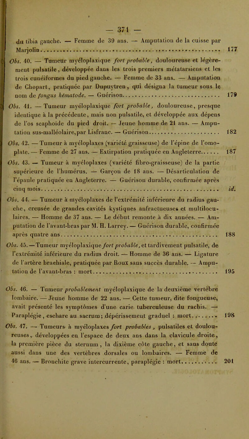 du tibia flanche. — Femme de 39 ans. — Amputation de la cuisse par Marjolin 177 Obs. 40. — Tumeur myéloplaxique fort probable, douloureuse et légère- meut pulsatile, développée daus les trois premiers métatarsiens et les trois cunéiformes du pied gauche. — Femme de 33 ans. — Amputation de Chopart, pratiquée par Dupuytren, qui désigna la tumeur 60us le nom de fongus hématode. — Guérison ■. 179 Obs. 41. —Tumeur myéloplaxique fort probable, douloureuse, presque identique à la précédente, mais non pulsatile, et développée aux dépens de l'os scaphoïde du pied droit. — Jeune homme de 21 ans. — Ampu- tation sus-nialléolaire,par Lisfranc. — Guérison 182 Obs. 42. — Tumeur à myéloplaxes (variété graisseuse) de l'épine de l'omo- plate. — Femme de 27 ans. — Extirpation pratiquée en Angleterre 187 Obs. 43. — Tumeur à myéloplaxes (variété fibro-graisseuse) de la partie supérieure de l'humérus. — Garçon de 18 ans. — Désarticulation de l'épaule pratiquée en Angleterre. — Guérison durable, confirmée après cinq mois id. Obs. 44. — Tumeur à myéloplaxes de l'extrémité inférieure du radius gau- che, creusée de grandes cavités kystiques anfractueuses et multilocu- laires. — Homme de 37 ans. — Le début remonte à dix années. — Am- putation de l'avant-bras par M. H. Larrey. — Guérison durable, confirmée après quatre ans 188 Obs. 45.—Tumeur myéloplaxique fort probable, et tardivement pulsatile, de l'extrémité inférieure du radius droit. — Homme de 36 ans. — Ligature de l'artère braehiale, pratiquée par Roux sans succès durable. — Ampu- tation de l'avant-bras : mort 195 Obs. 46. — Tumeur probablement myéloplaxique de la deuxième vertèbre lombaire. —Jeune homme de 22 ans. — Cette tumeur, dite fongueuse, avait présenté les symptômes d'une carie tuberculeuse du rachis. — Paraplégie, eschare au sacrum; dépérissement graduel : mort 198 Obs. 47. —• Tumeurs à myéloplaxes fort probables, pulsatiles et doulou- reuses, développées en l'espace de deux ans dans la clavicule droite, la première pièce du sternum, la dixième côte gauche, et sans doute aussi dans une des vertèbres dorsales ou lombaires. — Femme de 46 ans. — Bronchite grave intercurrente, paraplégie : mort »... 201