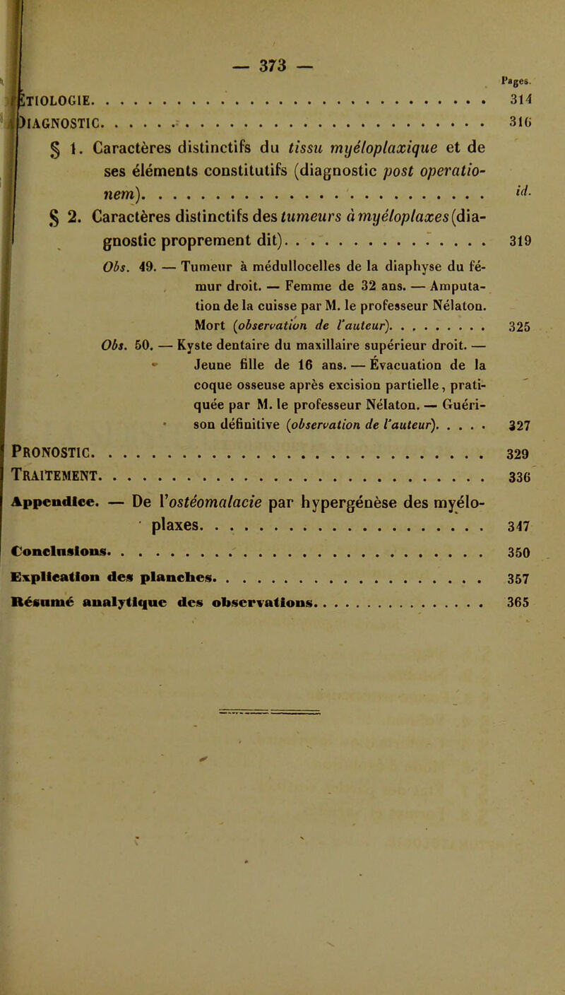 Pages. ÏTIOLOGIE 314 HAGNOSTIC 31G § t. Caractères distinctifs du tissu myêloplaxique et de ses éléments constitutifs (diagnostic post operatio- nem) *4- $ 2. Caractères distinetils des tumeurs à myéloplaxes (dia- gnostic proprement dit) 319 Obs. 49. — Tumeur à médullocelles de la diaphyse du fé- mur droit. — Femme de 32 ans. — Amputa- tion de la cuisse par M. le professeur Nélaton. Mort {observation de l'auteur) 325 Obs. 50. — Kyste dentaire du maxillaire supérieur droit. — Jeune fille de 16 ans. — Évacuation de la coque osseuse après excision partielle, prati- quée par M. le professeur Nélaton. — Guéri- son définitive {observation de l'auteur) 327 Pronostic 329 Traitement 336 Appendice. — De Vostéomalacie par hypergénèse des myélo- • plaxes 347 Conclusions 350 Explication des plancbes 357 Résumé analytique des observations 365