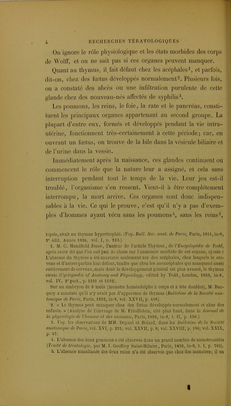 On ignore le rôle physiologique et les états morbides des corps de WolfT, et on ne sait pas si ces organes peuvent manquer. Quant au thymusj il. lait défaut chez les acéphales^, et parfois, dit-on, chez des fœtus développés normalement2. Plusieurs fois, on a constaté des abcès ou une infiltration purulente de cette glande chez des nouveau-nés alfectés de syphilis ^ Les poumons, les reins, le foie, la rate et le pancréas, consti- tuent les principaux, organes appartenant au second groupe. La plupart d'entre eux, formés et développés pendant la vie intra- utérine, fonctionnent très-certainement à cette période; car, en ouvrant un fœtus, on trouve de la bile dans la vésicule biliaire et de l'urine dans la vessie. Immédiatement après la naissance, ces glandes continuent ou commencent le rôle que la nature leur a assigné, et cela sans interruption pendant tout le temps de la vie. Leur jeu est-il troublé, l'organisme s'en ressent. Yienl-il à être complètement interrompu, la mort arrive. Ces organes sont donc indispen- sables à la vie. Ce qui le prouve, c'est qu'il n'y a pas d'exem- ples d'hommes ayant vécu sans les poumons'^, sans les reins^, topsie, avait un thymus hypertrophié. [Voy. Bull. Soc. anat. de Paris, Paris, 1841,iu-8, 2 édit. Aunée 182G, vol. I, p. 133.) 1. M. C. Handfield Jones, l'auteur de l'article Tliymus, de \'Encyclopédie de Todd, après avoir dit que l'on sait peu de chose sur l'anatomie morhide de cet organe, ajoute : L'absence du thymus a été coustatée seulement sur des acéphales, chez lesquels le cer- veau et d'autres parties tout défaut, tandis que cliez les aueucépliales qui manquent aussi eutièreinent de cerveau, mais dont le développement général est plus avancé, le thymus existe (Cyolopœdia of Anatomy and Physiolorjy, edited by Todd, London, 1850, iu-8, vol. IV, 2= part., p. 1101 et 1102). Sur un embryon de 3 mois (monstre homéadelphe à corps et à tète doubles), M. Huc- quoy a constaté qu'il n'y avait pas d'apparence de thymus [Bulletins de la Société ana- tomique de Paris, Paris, 18S2, in-8, vol. XXVll, p. 498). 2. « Le thymus peut manquer chez des fœtus développés normalement et chez des enfants. » (Analyse de l'ouvrage de M. Friedleben, cité plus haut, dans le Journal de la physiologie de l'homme et des animaux, Paris, 1859, in-8, t. Il, p. 138.) 3. Voy. les observations de MM. Depaul et Bidard, dans les Bulletins de la Société anatomique de Paris, vol. XVI, p. 235; vol. XXVII, p. 8; vol. XXVllI, p. 196; vol. XXIX, p. 47. 4. L'absence des deux poumons a été observée d.ins un grand nombre de monstruosités (Traité de tératologie, par M. I. Geofi'roy Saiut-Hilaire, Paris, 1832, iu-8, t. I, p. 705). 5. L'abseace simultanée des deux reins n'a été obsei-vée que chez des monstres; il en I