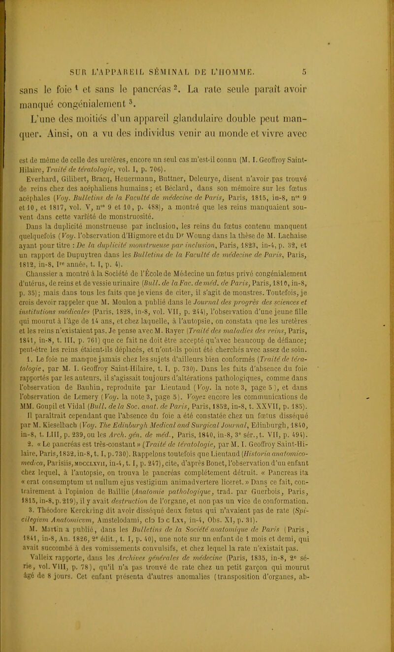 sans le foie ^ et sans le pancréas 2. La rate seule paraît avoir man(iiié congénialement L'une des moitiés d'un appareil glandulaire double peut man- quer. Ainsi, on a vu des individus venir au monde et vivre avec est (le même de celle des urelères, encore un seul cas m'est-il connu (M. I. Geoffroy Sadnt- Hilaire, Traité de tératologie, vol. 1, p. 706). Everhard, Gilibert, Bracq, Hcuerinann, Bultner, Deleurye, disent n'avoir pas trouvé de reins chez des acéplialiens humains; et Uéclard, dans sou mémoire sur les fœtus acéphales (Voy. Bulletins de la Faculté de médecine de Paris, Paris, 1815, in-8, n' 9 et 10, et 1817, vol. V, n 9 et 10, p. 488), a montré que les reins manquaient sou- vent dans cette vari:été de monstruosité. Dans la duplicité monstrueuse par inclusion, les reins du fœtus contenu manquent quelquefois {Voy. l'observation d'Higmore et du Dr Woung dans la thèse de M. Lachaise ayant pour titre : De la duplicité monstrueuse par inclusion, Paris, 1823, iu-4, p. 32, et un rapport de Dupuytren dans les Bulletim de la Faculté de médecine de Paris, Paiis, 1812, in-8, I anuéfi, t. I, p. 4). Chaassier a montré à la Société de l'École de Médecine un fœtus privé congénialement d'utérus, de reins et de vessie urinaire {Bull, de laFac. deméd. de Paris, Paris, 1810, in-8, p. 35); mais dans tous les faits que je viens de citer, il s'agit de monstres. Toutefois, je crois devoir rappeler que M. Moulon a publié dans le Journal des progrès des sciences et institutio7is médicales (Paris, 1828, in-8, vol. Vil, p. 244), l'observation d'une jeune fille qui mourut à l'âge de 14 ans, et chez laquelle, à l'autopsie, on constata que les urelères et les reins n'existaient pas. Je pense avec M. Rayer (Traité des maladies des reins, Paris, 1841, in-8, t. III, p. 761) que ce fait ne doit être accepté qu'avec beaucoup de défiance; peut-être les reins étaient-ils déplacés, et n'ont-ils point été cherchés avec assez de soin. 1. Le foie ne manque jamais chez les sujets d'ailleurs bien conformés {Traité de téra- tologie, par M. I. (ieoffroy Saint-Hilaire, t. I, p. 730). Dans les faits d'absence du foie rapportés par les auteurs, il s'agissait toujours d'altérations pathologiques, comme dans l'observation de Bauhin, reproduite par Lieutaud {Voij. la note 3, page 5), et dans l'observation de Lemery {Voy. la note B, page 5). Voyez encore les communications de MM. Goupil et Vidal {Bull, de la Soc. anat. de Paris, Paris, 1852, in-8, t. XXVII, p. 185). Il paraîtrait cependant que l'absence du foie a été constatée chez un fœlus disséqué par M. Kieselbach [Voy. The Edinburgh Médical and Surgical Journal, Eilinburgh, 1840, in-8, t. LUI, p. 239, ou les Arch. gén. de méd., Paris, 1840, in-8, 3= sér.,t. VII, p. 494). 2. « Le pancréas est très-constant » {Traité de lératolofjie, par M. I. Geoffroy Saint-Hi- laire, Paris,1832,in-8,1.1, p. 730). Rappelons toutefois que Lieutaud {Historia arialomico- medica, Parisiis,MDccLxvn, in-4,t. I, p. 247), cite, d'après Bonet, l'observation d'un enfant chez lequel, à l'autopsie, on trouva le pancréas complètement détruit. « Pancréas ila « erat consumptum ut nullum ejus vesligium animadvertere liceret. » Dans ce fait, con- trairement à l'opinion de Baillie {Anatomie pathologique, trad. par Guerbois, Paris, 1815, in-8,p. 219), il y avait rfe«/;'Mc/!on de l'organe, et non pas un vice de conformation. 3. Théodore Kerckiing dit avoir disséqué deux fœtus qui n'avaient pas de rate {Spi- cilegivm Anatomicvm, Amstelodami, cIo lo c Lxx, in-4, Obs. XI, p. 31). M. Martin a publié, dans les Bulletins de la Société anatomique de Paris (Paris , 1841, in-8. An. 1826, 2» édit., t. I, p. 40), une note siu' un enfant de 1 mois et demi, qui avait succombé à. des vomissements convulsifs, et chez lequel la rate n'existait pas. Valleix rapporte, dans les Archives générales de médecine (Paris, 1835, in-8, 2 sé- rie, vol. VIII, p. 78), qu'il n'a pas trouvé de rate chez un petit garçon qui mourut igé de 8 jours. Cet enfant présenta d'autres anomalies (transposition d'organes, ab-