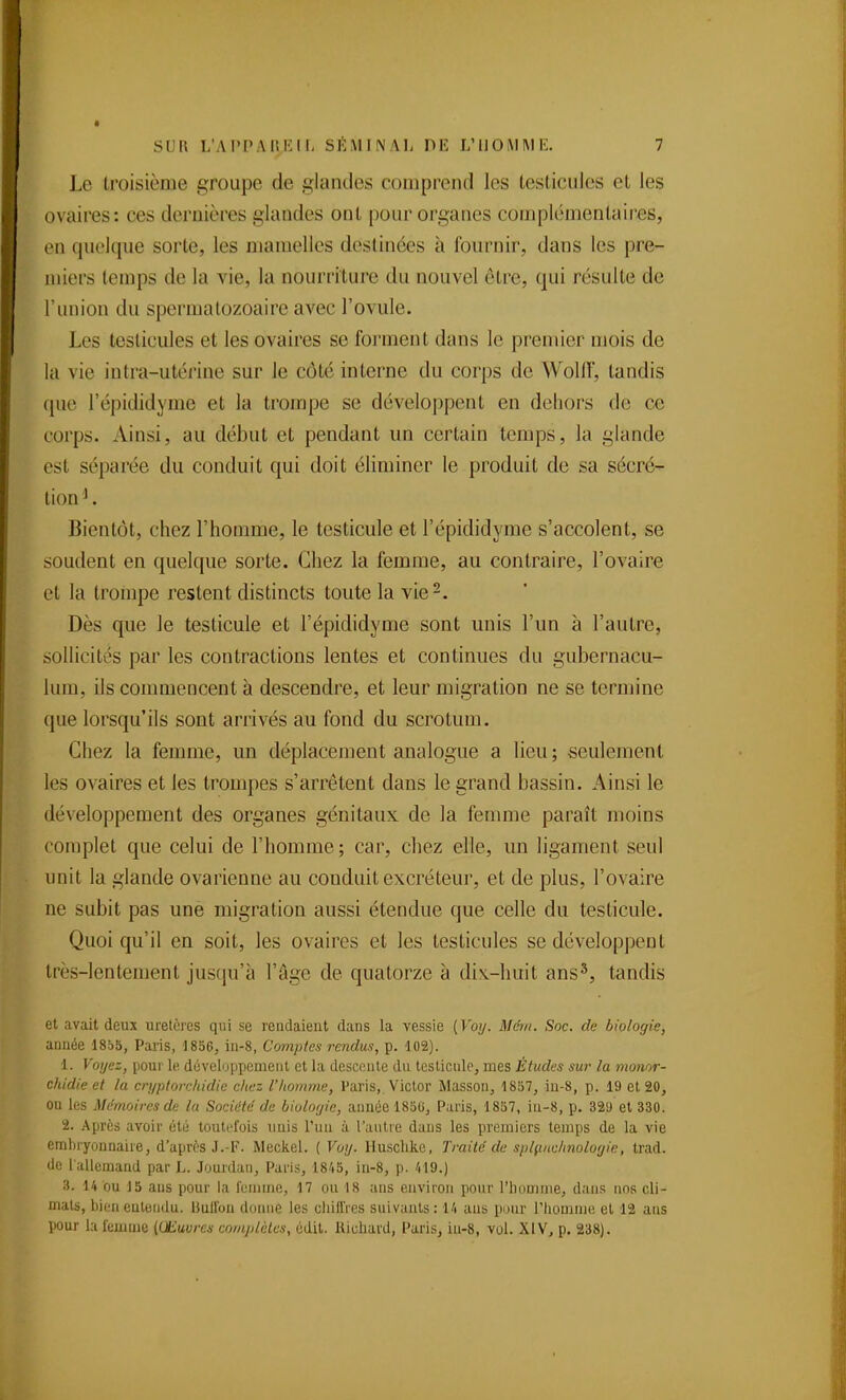 Le troisième groupe de glandes comprend les lesliciiles et les ovaires: ces dernières glandes ont pour organes complémentaires, en quoique sorte, les mamelles destinées à fournir, dans les pre- miers temps de la vie, la nourriture du nouvel être, qui résulte de l'union du spermalozoaire avec l'ovule. Les testicules et les ovaires se forment dans le premier mois de la vie intra-utérine sur le côté interne du corps de WoUf, tandis que l'épididyme et la trompe se développent en deliors de ce corps. Ainsi, au début et pendant un certain temps, la glande est séparée du conduit qui doit éliminer le produit de sa sécré- tion . Bientôt, chez l'homme, le testicule et l'épididyme s'accolent, se soudent en quelque sorte. Chez la femme, au contraire, l'ovaire et la trompe restent distincts toute la vie-. Dès que le testicule et l'épididyme sont unis l'un à l'autre, sollicités par les contractions lentes et continues du gubernacu- lum, ils commencent à descendre, et leur migration ne se termine que lorsqu'ils sont arrivés au fond du scrotum. Chez la femme, un déplacement analogue a lieu; seulement les ovaires et les trompes s'arrêtent dans le grand bassin. Ainsi le développement des organes génitaux de la femme paraît moins complet que celui de l'homme; car, chez elle, un ligament seul unit la glande ovarienne au conduit excréteur, et de plus, l'ovaire ne subit pas une migration aussi étendue que celle du testicule. Quoi qu'il en soit, les ovaires et les testicules se développent très-lentement jusqu'à l'âge de quatorze à dix-huit ans'^, tandis et avait deux uretères qui se rendaient dans la vessie {Voy. Mcm. Soc. de biologie, année 1805, Paris, 1856, in-8, Comptes rendus, p. 102). 1. Voyez, pour le. développement et la desconte du testicule, mes Études sur la monor- chidie et la cn/ptorc/tidie chez l'homme, Paris,. Victor Masson, 1857, iu-8, p. 19 et 20, ou les Mémoires de la Société de biologie, année 185G, Paris, 1857, in-8, p. 329 et 330. 2. Après avoir été toutefois unis l'un à l'antre dans les premiers temps de la vie embryonnaire, d'après J.-F. Meckel. ( Votj. llusclikc, Traité de splçiuclmolorjie, trad. de l allemand par L. Jourdan, Paris, 1845, in-8, p. 419.) 3. 14 bu 15 ans pour la femme, 17 ou 18 ans environ pour l'homme, dans nos cli- mats, l)ien entendu. IJuifon donne les chiflVes suivants: 14 ans pour l'Iiomme et 12 ans pour h femme (Œuvres comjilèles, cdil. Hiuhard, Paris, in-8, vol. XIV, p. 238).