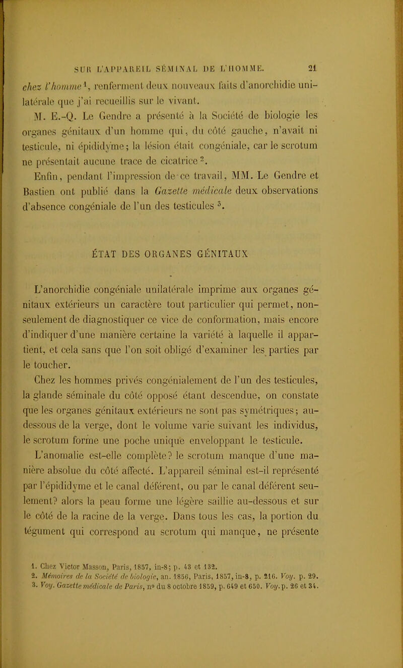 chez l'homme^, renlerment deux nouveaux, laits d'anorcliidie uni- latérale que j'ai recueillis sur le vivant. M. E.-Q. Le Gendre a présenté à la Société de biologie les organes génitaux d'un homme qui, du côté gauche, n'avait ni testicule, ni épididy'me; la lésion était congéniale, car le scrotum ne présentait aucune trace de cicatrice 2. Enfin, pendant l'impression de-ce travail, MM. Le Gendre et Bastien ont publié dans la Gazette médicale deux observations d'absence congéniale de l'un des testicules ^. ÉTAT DES ORGANES GÉNITAUX L'anorchidie congéniale unilatérale imprime aux organes gé- nitaux extérieurs un caractère tout particulier qui permet, non- seulement de diagnostiquer ce vice de conformation, mais encore d'indiquer d'une manière certaine la variété à laquelle il appar- tient, et cela sans que l'on soit obligé d'examiner les parties par le toucher. Chez les hommes privés congénialement de l'un des testicules, la glande séminale du côté opposé étant descendue, on constate que les organes génitaux extérieurs ue sont pas symétriques ; au- dessous de la verge, dont le volume varie suivant les individus, le scrotum forme une poche unique enveloppant le testicule. L'anomalie est-elle complète? le scrotum manque d'une ma- nière absolue du côté affecté. L'appareil séminal est-il représenté par l'épididyme et le canal déférent, ou par le canal déférent seu- lement? alors la peau forme une légère saillie au-dessous et sur le côté de la racine de la verge. Dans tous les cas, la portion du tégument qui correspond au scrotum qui manque, ne présente 1. Cliez Victor Massoii, Paris, 1857, ia-8; p. 'i3 et 132. 2. Mémoires de lu Société de biologie, an. 185G, Paris, 18S7, in-8, p. 21C. Voij. p. 29. 3. Voij. Gazette médicale de Paris, n» (lu 8 octobre 1859, p. 649 et 650. Foy.p. 26 et 34.