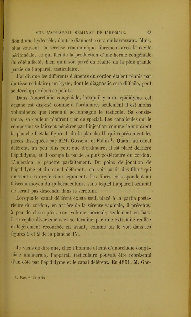 tion d'une hydrocèle, dont le diagnostic sera embarrassant. Mais, plus souvent, la séreuse communique librement avec la cavité péritonéale, ce qui facilite la production d'une hernie congéniale du côté affecté, bien qu'il soit privé en réalité de la plus grande partie de l'appareil testiculaire. J'ai dit que les difîérenls éléments du cordon étaient réunis par du tissu cellulaire; un kyste, dont le diagnostic sera difficile, peut se développer dans ce point. Dans l'anorchidie congéniale, lorsqu'il y a un épididyme, cet organe est disposé comme à l'ordinaire, seulement il est moins volumineux que lorsqu'il accompagne le testicule. Sa consis- tance, sa couleur n'offrent rien de spécial. Les canalicules qui le composent se laissent pénétrer par l'injection comme le montrent la planche I et la figure 1 de la planche II qui représentent les pièces disséquées par MM. Gosselin et Follin ^. Quant au canal déférent, un peu plus petit que d'ordinaire, il est placé derrière l'épididyme, et il occupe la partie la plu§ postérieure du cordon. L'injection le pénètre parfaitement. Du point de jonction de l'épididyiiie et du canal déférent, on voit partir des fibres qui unissent ces orga!nes au tégument. Ces fibres correspondent au faisceau moyen du gubernaculum, sans lequel l'appareil séminal ne serait pas descendu dans le scrotum. Lorsque le canal déférent existe seul, placé à la partie posté- rieure du cordon, en arrière de la séreuse vaginale, il présente, à peu de chose près, son volume normal; seulement en bas, il se replie diversement et se termine par une extrémité renflée et légèrement recourbée en avant, comme on le voit dans les figures 1 et 2 de la planche IV. Je viens de dire que, chez l'homme atteint d'anorchidie congé- niale unilatérale, l'appareil testiculaire pouvait être représenté d'un côté par l'épididyme et le canal déférent. En 1851, M. Gos- 1. Voy. p. V, et^îS.