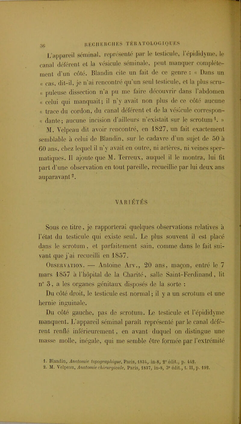 .,(; HKCIIKUCMKS TKKATOLOOrOL'KS L'appareil séminal, représenté par le testicule, l'épididynie, le canal déférent et la vésicule séminale, peut manquer complète- ment d'un côté. Blandin cite un fait de ce genre : « Dans un « cas, dit-il, je n'ai rencontré qu'un seul testicule, et la plus scru- « puleuse dissection n'a pu me faire découvrir dans l'abdomen « celui qui manquait; il n'y avait non plus de ce côté aucune (( trace du cordon, du canal déférent et de la vésicule correspon- <( dante; aucune incision d'ailleurs n'existait sur le scrotum » M. Velpeau dit avoir rencontré, en 1827, un fait exactement semblable à celui de Blandin, sur le cadavre d'un sujet de 50 à GO ans, cbez lequel il n'y avait en outre, ni artères, ni veines sper- matiques. Il ajoute que M. Terreux, auquel il le montra, lui fit part d'une observation en tout pareille, recueillie par lui deux ans auparavant 2. VARIÉTÉS Sous ce titre, je rapporterai quelques observations relatives h l'état du testicule qui existe seul. Le plus souvent il est placé dans le scrotum, et parfaitement sain, comme dans le fait sui- vant que j'ai recueilli en J 857. Obsruvation. — Antoine Arv., 20 ans, maçon, entré le 7 mars 1857 à l'hôpital de la Charité, salle Saint-Ferdinand, lit n 3, a les organes génitaux disposés de la sorte : Du côté droit, le testicule est normal ; il y a un scrotum et une hernie inguinale. Du côté gauche, pas de scrotum. Le testicule et l'épididyme manquent. L'appareil séminal paraît représenté parle canal défé- rent renflé inférieurement, en avant duquel on distingue une masse molle, inégale, qui me semble être formée par l'extrémité 1. Blandin, Anntomie topograp/jtgue, Paris, 1834,.in-8, 2 ùdit., p. 442.