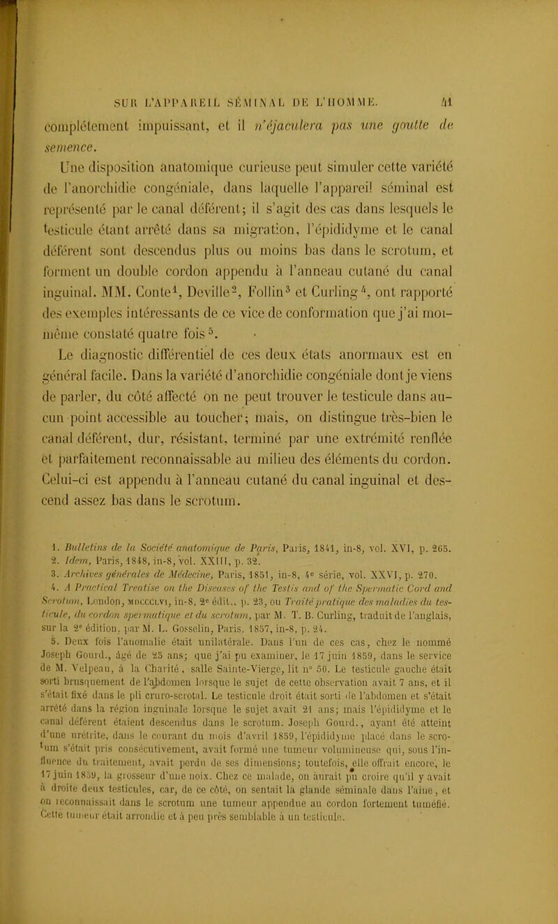 couiplélemcnt impuissant, et il néjaaUem pas une youlle de. semence. Une disposition anatomique curieuse peut simuler cette variété de ranorchidie congéniale, dans laquelle l'appareil séminal est représenté par le canal déférent; il s'agit des cas dans lesquels le testicule étant arrêté dans sa migration, l'épididyme et le canal déférent sont descendus plus ou moins bas dans le scrotum, et forment un double cordon appendu à l'anneau cutané du canal inguinal. MM. Conte^, Dcville-, Follin^ et Curling'', ont rapporté des exemples intéressants de ce vice de conformation que j'ai moi- même constaté quatre fois ^. Le diagnostic différentiel de ces deux, états anormaux est en général facile. Dans la variété d'anorchidie congéniale dont je viens de parler, du côté affecté on ne peut trouver le testicule dans au- cun point accessible au toucher; mais, on distingue très-bien le canal déférent, dur, résistant, terminé par une extrémité renflée et parfaitement reconnaissable au milieu des éléments du cordon. Celui-ci est appendu à l'anneau cutané du canal inguinal et des- cend assez bas dans le sci'otum. \. Bulletins de lu SorAété cmutomique de Paris, Palis, 1841, in-S, voJ. XVI, p. 2CS. 2. Idem, Paris, 1848, in-8, vol. XXill, p. 32'. 3. ArcUives générales de Médecine, Paris, 18S1, iu-8, 1'-' série, vol. XXVI, p. 270. 4. A Prnnficnl Treatise on the Diseuses of thc Tes fis and of the Spen/iiitic Cord and ScroliiDi, Loiuion, luncccLVi, iii-8, 2« édit.. p. 23, ou Traité pratique des maladies du tes- ticule, du cordon spermatique et du scrotum, pav M. T. B. Curling, traduit de l'anglais, sur la 2' édition, par M. L. Gossclin, Paris, 1857, in-8, p. 24. 5. Deux l'ois l'anomalie était unilatérale. Dans l'uii de ces cas, chez le nommé Joseph Gonid., âgé de 25 ans; que j'ai pu examiner, le 17 juin 18S9, dans le service de M. Volpcan, à la Charité, salle S.ainte-Vierge, lit n° 50. Le testicule gauche était sorti brusquement de ra})dûuieu lorsque le sujet de cette observation avait 7 ans, et il s'était fixé dans le pli cruro-scrotal. Le testicule droit était sorti de l'abdomen et s'était arrêté dans la région inguinale lorsque le sujet avait 21 ans; mais l'épididyme et le canal déférent étaient descendus dans le scrotum. Joseph Gourd., ayant été atteint d'une nrélrite, dans le courant du mois d'avril 1859, l'épididyme placé dans le scro- tum s'était ])ris cnusécutivement, avait formé nue tumeur volumineuse qui, sous l'in- flnence du traitement, avait perdu de ses dimensions; toutefois, elle ofl'rait encore', le 17 juin 18.ïy, la grosseur d'une noix. Chez ce malade, on aurait pu croire qu'il y avait à droite deux testicules, car, de ce côté, on sentait la glande séminale dans l'aine, et on reconnaissait dans le scrotum une tumeur appendue au cordon i'ortemeut tuméfié. Cette tiiiiienr était arrondie et à peu près semblable à un tcsticuli!.