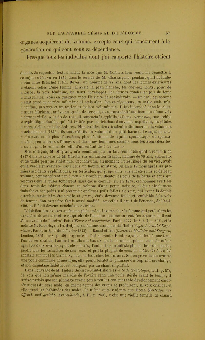 organes acquièrent du volume, excepté ceux qui concourent à la géhération ou qui sont sous sa dépendance. Presque tous les individus dont j'ai rapporté l'histoire étaient double. Je reproduis textuellement la note que M. Coffin a bien voulu me remettre à ce sujet : « J'ai vu en 184G, dans le service de M. Chassaignac, pendant qu'il fit l'inté- « rim entre Breschet et Ph. Boyer, un bomme de 27 ans, dont les formes extérieures « étaient celles d'une femme; il avait la peau blanclie, les cheveux longs, point de « barbe, la voix féminine, les seins développés, les formes rondes et peu de force M musculaire. Voici en quelques mots l'histoire de cet individu. — En 1810 cet homme « était entré au service militaire ; il était alors fort et vigoureiix, sa barbe était très- ci touffue, sa verge et ses testicules étaient volumineux. Il fut incorporé dans les chas- te seurs d'Orléans, arriva au grade de sergent, et commandait à ses hommes d'une voix « forte et virile. A la fin de 1843, il contracta la syphilis et il eut, vers 1844, uneorchite « syphilitique double, qui fut traitée par les frictions d'onguent napolitain, les pilules « mercurielles, puis les iodures. Plus tard les deux testicules diminuèrent de volume et « actuellement (184C), ils sont réduits au volume d'un petit haricot. Le sujet de cette « observation n'a plus d'érections, plus d'émission de liquide spermatique ou sperma- (I toïde, peu à. peu ses formes sont devenues féminines comme nous les avons décrites, « sa verge a le volume de celle d'un enfant de 6 à 8 ans. » Mon collègue, M. Moysant, m'a communiqué un fait semblable qu'il a recueilli en 1857 dans le service de M. Marotte sur un ancien dragon, homme de 30 ans, vigoureux et de taille presque athlétique. Cet individu, au moment d'être libéré du service, avait eu la vérole et avait été traité daus un hi!)pital militaire. Un an à 18 mois après les pre- miers accidents syphilitiques, ses testicules, qui jusqu'alors avaient été saius et de beau volume, commencèrent peu à peu à s'atrophier. Bientôt les poils de la barbe et ceux qui recouvraient le pubis tombèrent sans cause connue, et, en 1857, cet homme avait les deux testicules réduits chacun au volume d'une petite noisette, il était absolument imberbe et son pubis seul présentait quelques poils follets. Sa voix, qui avant la double atrophie testiculaire était màle et gi'ave, était devenue faible et semblable à la voix de femme. Son caractère s'était aussi modifié. Autrefois il avait de l'énergie, de l'acti- vité, et il était devenu nonchalant et triste. L'ablation des ovaires amène un phénomène inverse chez la femme qui perd alors les caractères de son sexe et se rapproche de l'homme; comme on peut s'en assurer en lisant l'observation de Percival Pott (Œuvres chirurgicales, Paris, 1777, in-8,1.1, p. 492), et la note de M. Roberts, sur les Hedjérasou femmes eunuques de l'Inde [Voyez Journal l'Expé- rience, Paris, in-8, n du 9 février 1843). — Ramsbotham [Obstetric Medicine and Surgery, London, 1851, in-8, p. 49), rapporte le fait suivant : Hunter ayant enlevé à une truie l'un de ses ovaires, l'animal mutilé mit bas six petits de moins qu'une truie du môme âge. Les deux ovaires ayant été enlevés, l'animal ne manifesta plus le désir de copuler, perdit tous les caractères de son sexe, et prit la plupart de ceux du màle. Ce fait a été constaté sur tous les animaux, mais surtout chez les oiseaux. Si l'on prive de ses ovaires une poule commune domestique, elle prend bientôt le plumage du coq, son cri change, et son caquetage habituel est remplacé par un chant imparfait. Dans l'ouvrage de M. Isidore Geofl'roy-Saint-Hilairc {Traite de tératologie, t. II, p. 57), je vois que lorsqu'une maladie de l'ovaire rend une poule stérile avant le temps, il arrive parfois que son plumage revête peu à peu les couleurs et le développement carac- téristiques du sexe màle, en môme temps des ergots se produisent, sa voix change, et elle prend les habitudes des mâles; le même auteur ajoute que Roose (Beitrdge zur ôffentl. und gericht. Arzneikunde, t. II, p. 230), « cite une vieille femelle de canard