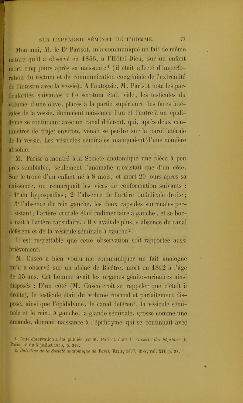 Mon ami, M. le D' Paiisot, m'a communiqué un fait de même nature qu'il a observé en 1856, à l'IIôtol-Dieu, sur un enfant mort cinq jours après sa naissance* (il était alTecté d'imperfo- ration du rectum et de communication congéniale de l'extrémité (le l'intestin avec la vessie). A l'autopsie, -M. Parisot nota les par- ticularités suivantes : Le scrotum était vide, les testicules du volume d'une olive, placés à la partie supérieure des faces laté- rales de la vessie, donnaient naissance l'un et l'autre à un épidi- (lyme se continuant avec un canal déférent, qui, après deux cen- timètres de trajet environ, venait se perdre sur la paroi latérale de la vessie. Les vésicules séminales manquaient'd'une manière absolue. M. Parise a montré à la Société anatoraique une pièce à peu près semblable, seulement l'anomalie n'existait que d'un côté. Sur le tronc d'un enfant né à 8 mois, et mort !20 jours après sa naissance, on remarquait les vices de conformation suivants : « 1° un hypospadias; 2° l'absence de l'artère ombilicale droite; « 3 l'absence du rein gauche, les deux capsules surrénales per- « sistant; l'artère crurale était rudimentaire à gauche, et se bor- « nait à l'artère capsulaire. » Il y avait de plus, « absence du canal déférent et de la vésicule séminale à gauche-. » Il est regrettable que cette observation soit rapportée aussi brièvement. M. Cusco a bien voulu me communiquer un fait analogue qu'il a observé sur un aliéné de Bicêtre, mort en ïSk'^ à l'âge de 45 ans. Cet homme avait les organes génito-urinaires ainsi disposés : D'un côté (M. Cusco croit se rappeler que c'était à droite), le testicule était du volume normal et parfaitement dis- posé, ainsi que l'épididyme, le canal déférent, la vésicule sémi- nale et le rein. A gauche, la glande séminale, grosse comme une amande, donnait naissance à l'épididyme qui se continuait avec 1. Cette observation a été publiée par M. Parisot, dans la Gazette des hôpitaux de Paris, n- du 5 juillet 185G, p. 313. 2. Bulletin.^ de la Société' anatomiqtte de Paris, Paris/1837, in-8, vol. XU, p. 38.