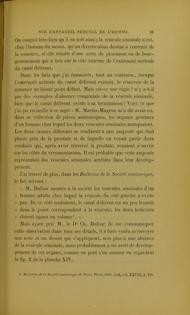 On conçoit très-bien qu'il en soit ainsi; la vésicule séminale n'est, chez l'homme du moins, qu'un diverticulum destiné à contenir de la semence, et elle résulte d'une sorte de ploiement ou de bour- geonnement qui a lieu sur le côté externe de l'extrémité urétrale du canal délérent. Dans les faits que j'ai énumérés, tout au contraire, lorsque l'exitrémité urétrale du canal déférent existait, le réservoir de la semence ne faisait point défaut. Mais est-çe une règle? n'y a-t-il pas des exemples d'absence congéniale de la vésicule séminale, bien que le canal déférent existe à sa terminaison? Voici ce que j'ai pu recueillir à ce sujet : M. Martin-Magron m'a dit avoir eu, dans sa collection de pièces anatomiques, les organes génitaux d'un homme chez lequel les deux vésicules séminales manquaient. Les deux canaux déférents se rendaient à une ampoule qui était placée près de la prostate et de laquelle on voyait partir deux conduits qui, après avoir traversé la prostate, venaient s'ouvrir sur les côtés du vérumontanum. Il est probable que cette ampoule représentait des vésicules séminales arrêtées dans leur dévelop- pement. J'ai trouvé de plus, dans les BuUelins de la Société analomùj^ue, le fait suivant : « M. Dufour montre à la société les vésicules séminales d'un « homme adulte chez lequel la vésicule du côté gauche n'existe « pas. De ce côté seulement, le canal déférent est un peu bosselé « dans le point correspondant à la vésicule, les deux testicules « étaient égaux en volume'. » Mais ayant prié M. le D' Ch. Dufour de me communiquer cette observation dans tous ses détails, il a bien voulu m'envoyer une note et un dessin qui s'applicpienlj non plus à une absence de la vésicule séminale, mais probablement à un arrêt de dévelop- pement de cet organe, comme on peut s'en assurer en regardant la lig. 2 de la planche XIV. 1. Bulletins de la Sociétéanuiomiquc de Paris, Paris, 1853, in-8, vol. XXVIU, p. 184.