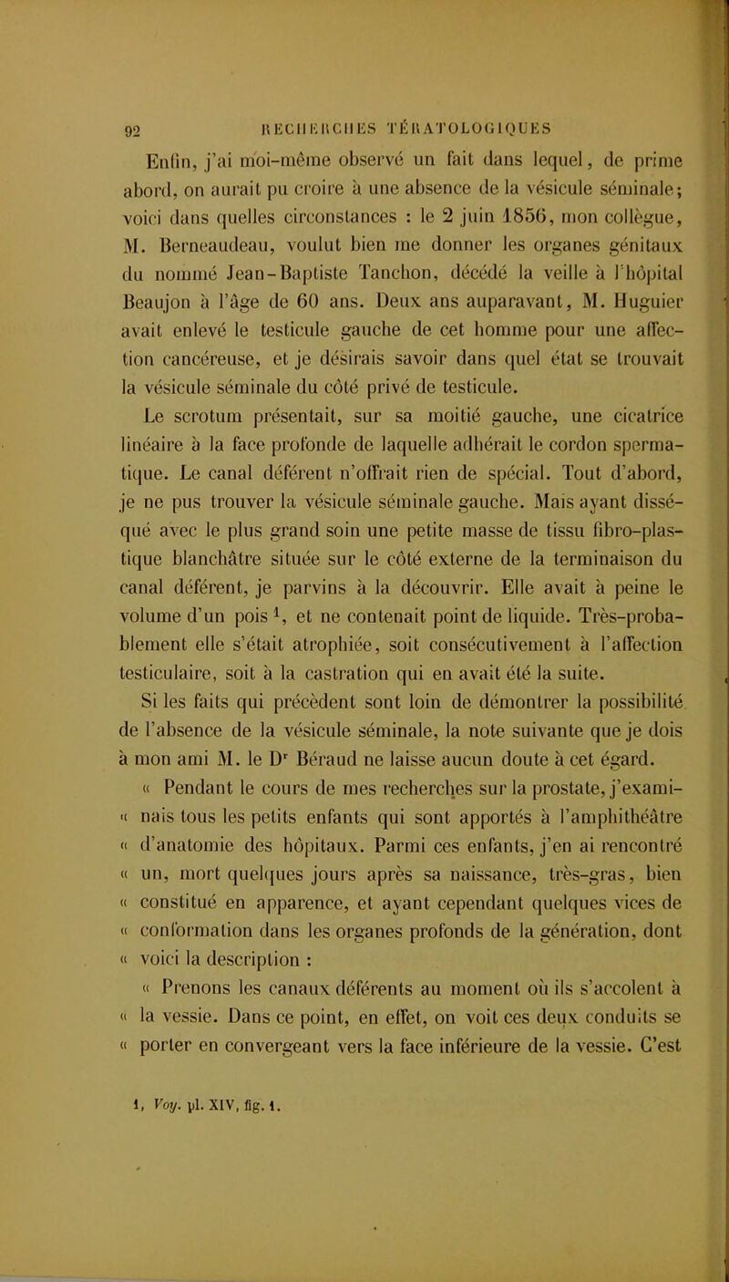 Enfin, j'ai moi-même observé un fait dans lequel, de prime abord, on aurait pu croire à une absence de la vésicule séminale; voici dans quelles circonstances : le 2 juin 1856, mon collègue, M. Berneaudeau, voulut bien me donner les organes génitaux du nommé Jean-Baptiste Tanchon, décédé la veille à l'iiôpital Beaujon à l'âge de 60 ans. Deux ans auparavant, M. Huguier avait enlevé le testicule gauche de cet homme pour une affec- tion cancéreuse, et je désirais savoir dans quel état se trouvait la vésicule séminale du côté privé de testicule. Le scrotum présentait, sur sa moitié gauche, une cicatrice linéaire à la face profonde de laquelle adhérait le cordon sperma- tique. Le canal déférent n'olfrait rien de spécial. Tout d'abord, je ne pus trouver la vésicule séminale gauche. Mais ayant dissé- qué avec le plus grand soin une petite masse de tissu fibro-plas- tique blanchâtre située sur le côté externe de la terminaison du canal déférent, je parvins à la découvrir. Elle avait à peine le volume d'un pois et ne contenait point de liquide. Très-proba- blement elle s'était atrophiée, soit consécutivement à l'alîeclion testiculaire, soit à la castration qui en avait été la suite. Si les faits qui précèdent sont loin de démontrer la possibilité de l'absence de la vésicule séminale, la note suivante que je dois à mon ami M. le D' Béraud ne laisse aucun doute à cet égard. « Pendant le cours de mes recherches sur la prostate, j'exami- « nais tous les petits enfants qui sont apportés à l'amphithéâtre (( d'anatomie des hôpitaux. Parmi ces enfants, j'en ai rencontré « un, mort quehjues jours après sa naissance, très-gras, bien « constitué en apparence, et ayant cependant quelques vices de « conformation dans les organes profonds de la génération, dont « voici la description : « Prenons les canaux déférents au moment où ils s'accolent à  la vessie. Dans ce point, en effet, on voit ces deux conduits se « porter en convergeant vers la face inférieure de la vessie. C'est 1, Voy. pl.XIV.fig.l.