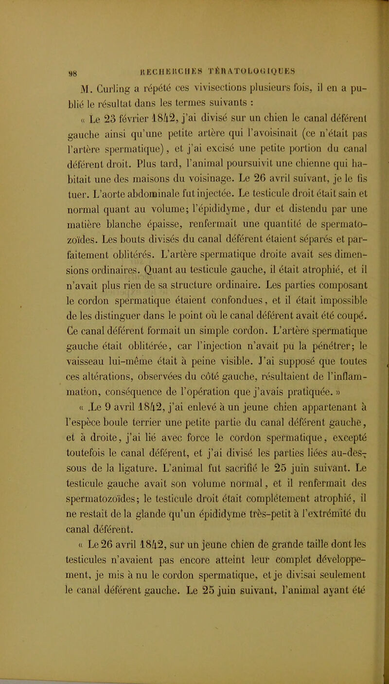 9g HECUlSnCllES TÉHATOLOCJIQUES M. Curling a répété ces vivisections plusieurs fois, il en a pu- blié le résultat dans les termes suivants : « Le 23 février 1842, j'ai divisé sur un chien le canal déférent gauche ainsi qu'une petite artère qui l'avoisinait (ce n'était pas l'artère spermatique), et j'ai excisé une petite portion du canal déférent droit. Plus tard, l'animal poursuivit une chienne qui ha- bitait une des maisons du voisinage. Le 26 avril suivant, je le fis tuer. L'aorte abdominale fut injectée. Le testicule droit était sain et normal quant au volume; l'épididyme, dur et distendu par une matière blanche épaisse, renfermait une quantité de spermato- zoïdes. Les bouts divisés du canal déférent étaient séparés et par- faitement oblitérés. L'artère spermatique droite avait ses dimen- sions ordinaires. Quant au testicule gauche, il était atrophié, et il n'avait plus rien de sa structure ordinaire. Les parties composant le cordon spermatique étaient confondues, et il était impossible de les distinguer dans le point où le canal déférent avait été coupé. Ce canal déférent formait un simple cordon. L'artère spermatique gauche était oblitérée, car l'injection n'avait pu la pénétrer; le vaisseau lui-même était à peine visible. J'ai supposé que toutes ces altérations, observées du côté gauche, résultaient de l'inflam- mation, conséquence de l'opération que j'avais pratiquée. » « .Le 9 avril i8ù^2, j'ai enlevé à un jeune chien appartenant à l'espèce boule terrier une petite partie du canal déférent gauche, et à droite, j'ai lié avec force le cordon spermatique, excepté toutefois le canal déférent, et j'ai divisé les parties liées au-des-^ sous de la ligature. L'animal fut sacrifié le 25 juin suivant. Le testicule gauche avait son volume normal, et il renfermait des spermatozoïdes; le testicule droit était complètement atrophié, il ne restait de la glande qu'un épididyme très-petit à l'extrémité du canal déférent. « Le 26 avril 184.2, sur un jeuûe chien de grande taille dont les testicules n'avaient pas encore atteint leur complet développe- ment, je mis à nu le cordon spermatique, et je divisai seulement le canal déférent gauche. Le 25 juin suivant, l'animal ayant été