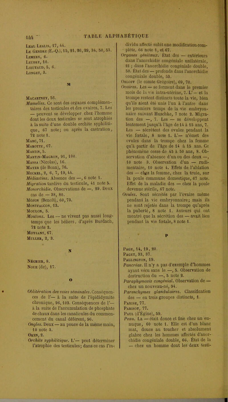 Lbal Lealis, 17, U. Le Gendre (E.-Q.), 15, 21, 26,29, 34, 50, 53. Lemeuv, 6. Leudet, 10. LiEUTAUD, 5, 0. Longet, 3. M Macartnet, 56. Mamelles. Ce sont des organes complémen- tairas des testicules et des ovaires, 7. Les — peuvent se développer chez l'homme dont les deux testicules se sont atrophiés à la suite d'une double orchite syphiliti- que, 67 note; ou après la castration, 72 note 1. Marc, 71. Marotte, 67. Martin, 5. Martin-Magron, 91,100. Massa (Nicolas), 16. Mater (de Bonn), 76. Meckël, 2, 6, 7, 19, 44. Médiastins. Absence des —,6 note 1. Migration tardive du testicule, 41 note 5. Monorchidie. Observations de —, 29. Deux cas de — 38, 80. Mojon (Benoît), 60,73. MONTFALCON, 13. MOULON, 5. Moutons. Les — ne vivent pas aussi long- temps que les béliers, d'après Burdach, 72 note 2. MOTSANT, 67. MULLEH, 2, 3. N Négrier, 8. Noue (de), 17. o Oblitération des voies séminales. Conséquen- ces de 1'— à la suite de l'épididymite chronique, 96,103. Conséquences de 1'— à la suite de l'accumulation de phosphate de chaux dans les canalicules du commen- cement du canal déférent, 96. Ongles. Deux — au pouce de la même main, 10 note 3. Oken, 2. Orchite syphilitique. L'— peut déterminer l'atrophie des testicules; dans ce cas l'in- dividu ailecté subit une modification com- ■ plète, 66 note 1, et 67. Organes génilaux. État des — extérieurs dans l'anoichidie congéiiiale unilatérale, 21 ; dans l'aiiorchidie congéniale double, 50. Étal des — profonds dans l'anorchidie congéniale double, 53. Ori-off (le comte Grégoire), 69, 70. Ovaires. Les — se forment dans le premier mois de l:i vie intra-utérine, 7. L' — et la trompe restent distincts toute la vie, bien qu'ils aient été unis l'un à l'autre dans les premiers temps de la vie embryon- naire suivant Huschke, 7 note 2. Migra- tion des —, 7. Les — se développent lentement jusqu'à l'âge de 14 à 15 ans, 7. Les — sécrètent des ovules pendant la vie fœtale, 8 note 1. L'— n'émet des ovules dans la trompe chez la femme qu'à partir de l'âge de 14 à 15 ans. Ce phénomène cesse de 45 à 50 ans, 8. Ob- servation d'absence d'un ou des deux —, 10 note 3. Observation d'im — rudi- mentaire, 10 note 4. Effets de l'ablation des — chez la femme, chez la truie, sur la poule commune domestique, 67 note. Effet de la maladie des — chez la poule devenue stérile, 67 note. Ovules. Sont sécrétés par l'ovaire même pendant la vie embryonnaire ; mais ils ne sont rejetés dans la trompe qu'après la puberté, 8 note 1. Auteurs qui ont montré que la sécrétion des — avait lieu pendant la vie fœtale, 8 note 1. P Page, 14,19, 20. Paget, 33, 37. Pallington, 19. Pancréas. Il n'y a pas d'exemple d'hommes ayant vécu sans le —,5. Observation de destruction du —, 5 note 2. Paraphymosis congénial. Observation de — chez un nouveau-né, 94. Parenchymes glandulaires. Classification des — eu trois groupes distincts, 1. Parise, 77. Parisot, 77. Paul (d'Égine), 59. Peau. La — était douce et fine chez un eu- nuque, 60 note 1. Elle est d'un blanc mat, douce au toucher et absolument glabre chez les hommes affectés d'anor- chidie congéniale double, 66. État de la — chez un homme dont les deux lesti-