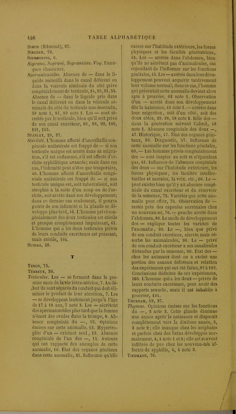 Simon (Edmond), 87. SlREDliY, 79. SOEMilKIUNG, G. Soprano, Suprani, Sopranisles.Voy. Eunu- ques chanteurs. Spermatozoïdes. Absence de — dans le li- quide recueilli dans le canal déférent ou dans la vésicule séminale du côté privé congénialcment de testicule, 2/1,25,31,55. Absence de — dans le liquide pris dans le canal déférent ou dans la vésicule sé- minale du côté du testicule non descendu, 58 note 1, 81, 89 note 1. Les — sont sé- crétés par le testicule, bien qu'il soit privé de son canal excréteur, 83, 98, 99, 100, 101,103. Stanley, 20, 37. Stérilité. L'homme affecté d'anorclùdie con- géniale unilatérale est frappé de — si son testicule unique est arrêté dans sa migra- tion, s'il est enflammé, s'il est affecté d'or- chite syphilitique avancée; mais dans ces cas, l'infirmité peut n'être que temporaire, 46. L'homme affecté d'anorchidie congé- iiiale unilatérale est frappé de — si son testicule imique est, soit tuberculeux, soit atrophié à la suite d'un coup ou de l'or- chite, soit arrêté dans son développement; dans ce dernier cas seulement, il pourra guérir de son infirmité si la glande se dé- veloppe plus tard, 46. L'homme privé con- génialcment des deux testicules est stérile et presque complètement impuissant, 61. L'homme qui a les deux testicules privés de leurs conduits excréteurs est puissant, mais stérile, 104. Suidas, 59. T Tenon, 75. Terredx, 36. Testicules. Les — se forment dans le pre- mier mois de la vie intra-utérine, 7. Audé- ,but ils sont séparés du conduit qui doit éli- miner le produit de leur sécrétion, 7. Les — se développent lentement jusqu'à l'âge de 17 à 18 ans, 7 note 3. Les — sécrètent des spermatozoïdes plus tard que la femme n'émet des ovules dans la trompe, 8. Ab- sence congéniale du —, 13. Opinions émises sur cette anomalie, 13. Hypertro- phie d'un — existant seul, 13. Absence congéniale de l'un des —, 15. Auteurs qui ont rapporté des exemples de cette anomalie, 16. État des organes génitaux dans cette anomalie, 21. Influence qu'elle exerce sur l'habitude extérieure, les forces pliysiques et les facultés génératrices, 45. Les — arrêtés dans l'abdomen, bien qu'ils ne sécrètent pas d'animalcules, ont cependant de l'influence sur les fonctions génitales, 45. Les—arrêtés dansleurdéve- loppement peuvent acquérir tardivement leur volume normal; dans ce cas, l'homme qui présentait cette anomalie devient alors apte à procréer, 02 note 1. Observation d'un — arrêté dans son développement dès la naissance, 43 note 1. — arrêtés dans leur migration, soit d'un côté, soit des deux côtés, 29, 38, 58 note 1. Rôle des — dans la génération suivant Cabrol, 48 note 1. Absence congéniale des deux —, 47. Historique, 47. État des organes géni- taux, 50. Diagnostic, 57. Influence de cette anomalie sur les fonctions génitales, 00. — Les hommes privés congénialcment des — sont inaptes au coït et u'éjaculent pas, 61. Influence de l'absence congéniale des deux — sur l'habitude extérieure, les forces physiques, les facultés intellec- tuelles et morales, la voix, etc., 66. Le — peut exister bien qu'il y ait absence congé- niale du canal excréteur et du réservoir de la semence, 75. Variétés que cette ano- malie peut offrir, 75. Observation de — restés près des capsules suiTénales chez un nonveau-né, 76. — gauche arrêté dans l'abdomen, 80. Le mode de développement des — explique toutes les variétés de l'anomalie, 95. Le —, bien que privé de son conduit excréteur, sécrète mais ré- sorbe les animalcules, 96. Le — privé de son conduit excréteur a ses canalicules distendus par la semence, 96. État des — chez les animaux dont on a excisé une portion des canaux déférents et relation des expériences qui ont été faites, 97 à 103. Conclusions déduites de ces expériences, 103. L'homme quia les deux — privés de leurs conduits excréteurs, peut avoir des rapports sexuels, mais il est inhabile à procréer, 104. Thurnam, 19, 37. Thymus. Opinions émises sur les fonctions du —, 2 note 2. Cette glande diminue une année après'la naissance et disparaît complètement vers la dixième année, 3, 3 note 2 ; elle manque chez les acéphales et parfois chez des fœtus développés nor- malement, 4,4 note 1 et 2; elle est souvent infiltrée de pus chez les nouveau-nés af- fectés de syphilis, 4, 4 note 3. TlEDSlANN, 76.