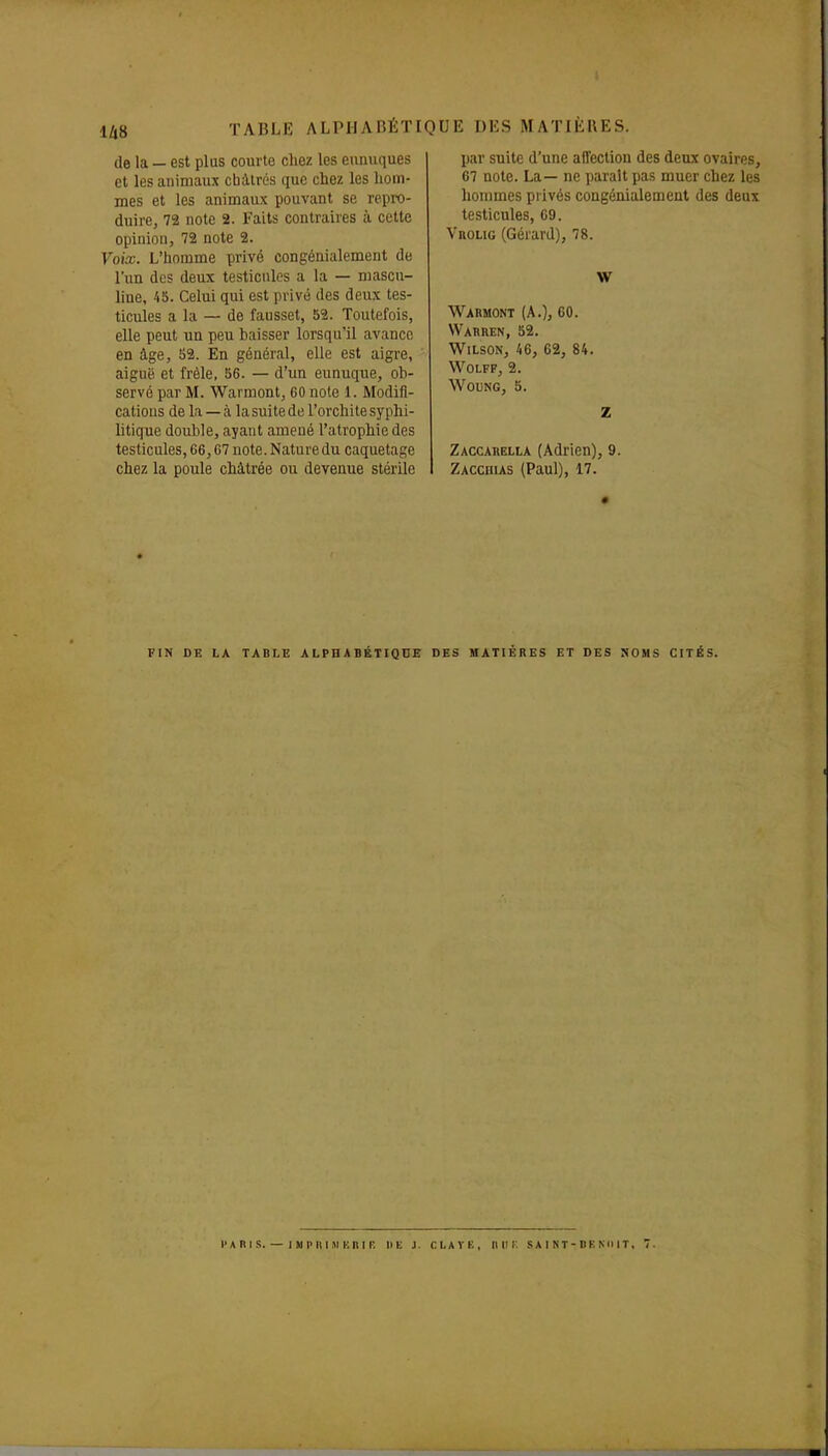 de la — est plus courte chez les eunuques et les animaux châtrés que chez les hom- mes et les animaux pouvant se repro- duire, 72 note 2. Faits contraires à cette opinion, 72 note 2. Voix. L'homme privé congénialement de l'un des deux testicules a la — mascu- line, 45. Celui qui est privé des deux tes- ticules a la — de fausset, 52. Toutefois, elle peut un peu baisser lorsqu'il avance en âge, 52. En général, elle est aigre, aiguë et frêle, 56. — d'un eunuque, ob- servé par M. Warmont, 60 noie 1. Modifi- cations de la — à la suite de l'orchite syphi- litique double, ayant amené l'atrophie des testicules, 66,67 note. Nature du caquetage chez la poule châtrée ou devenue stérile par suite d'une affection des deux ovaires, 67 note. La— ne parait pas muer chez les hommes privés congénialement des deux testicules, 09. Vrolig (Gérard), 78. w Warmont (A.), 60. VVarren, 52. WiLsON, 46, 62, 84. WOLFF, 2. WOUNG, 5. z Zaccahella (Adrien), 9. Zacchias (Paul), 17. FIN DE LA TABLE ALPHABÉTIQUE DES MATIÈRES ET DES NOMS CITÉS. l'A RI S. — IM p n I »i uni r. de j. clavk, niir. saint-denimt, 7.