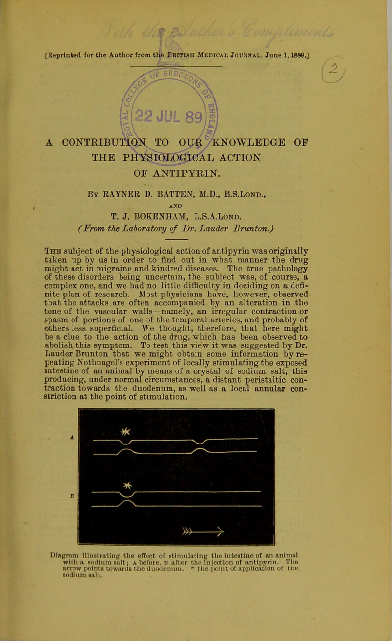 [Reprinted for the Author from t^e British Mepical Jourkal, June 1,1889.] M22 JUL 89j| A CONTEIBUTIQN TO OIJ§ ^KNOWLEDGE OF THE PHYSIOLOGICAL ACTION OF ANTIPYRIN. By RATNEE D. BATTEN, M.D., B.S.Lond., AND T. J. BOKENHAM, L.S.A.Lond. CFrom the Laboratory of Dr. Lauder Brunton.) The subject of the physiological action of antipyrin was originally taken up by us in order to find out in what manner the drug might act in migraine and kindred diseases. The true pathology of these disorders being uncertain, the subject was, of course, a complex one, and we had no little difficulty in deciding on a defi- nite plan of research. Most physicians have, however, observed that the attacks are often accompanied by an alteration in the tone of the vascular walls—namely, an irregular contraction or spasm of portions of one of the temporal arteries, and probably of others less superficial. We thought, therefore, that here might be a clue to the action of the drug, which has been observed to abolish this symptom. To test this view it was suggested by Dr, Lauder Brunton that we might obtain some information by re- peating Nothnagel's experiment of locally stimulating the exposed intestine of an animal by means of a crystal of sodium salt, this producing, under normal circumstances, a distant peristaltic con- traction towards the duodenum, as well as a local annular con- striction at the point of stimulation. Dingram illustrat ing the effect of BtimiilatinR the intestine of an animal with a sodium salt; A before, B after the injection of antipyrin. The arrow points towards the duodenum. * the point of application of the sodium salt.