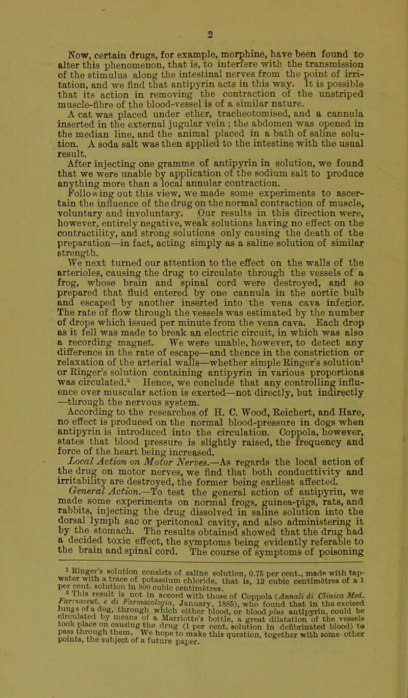 Now, certain drugs, for example, morphine, have been found to alter this phenomenon, that is, to interfere with the transmission of the stimulus along the intestinal nerves from the point of irri- tation, and we find that antipyrin acts in this way. It is possible that its action in removing the contraction of the unstriped muscle-fibre of the blood-vessel is of a similar nature. A cat was placed under ether, tracheotomised, and a cannula inserted in the external jugular vein ; the abdomen was opened in the median line, and the animal placed in a bath of salijie solu- tion. A soda salt was then applied to the intestine with the usual result. After injecting one gramme of antipyrin in solution, we found that we were unable by application of the sodium salt to produce anything more than a local annular contraction. Following out this view, we made some experiments to ascer- tain the influence of the drug on the normal contraction of muscle, voluntary and involuntary. Our results in this direction were, however, entirely negative, weak solutions having no effect on the contractility, and strong solutions only causing the death of the preparation—in fact, acting simply as a saline solution of similar strength. We next turned our attention to the effect on the walls of the arterioles, causing the drug to circulate through the vessels of a frog, whose brain and spinal cord were destroyed, and so prepared that fluid entered by one cannula in the aortic bulb and escaped by another inserted into the vena cava infei^or. The rate of flow through the vessels was estimated by the number of drops which issued per minute from the vena cava. Each drop as it fell was made to break an electric circuit, in which was also a recording magnet. We were unable, however, to detect any difference in the rate of escape—and thence in the constriction or relaxation of the arterial walls—whether simple Ringers solution^ or Ringer's solution containing antipyrin in various proportions was circulated.^ Hence, we conclude that any controlling influ- ence over muscular action is exerted—not directly, but in(Srectly —through the nervous system. According to the researches of H. C. Wood, Reichert, and Hare, no effect is produced on the normal blood-pressure in dogs when antipyrin is introduced into the circulation. Coppola, however, states that blood pressure is slightly raised, the frequency and force of the heart being increased. Local Action on Motor Nerves.—As regards the local action of the drug on motor nerves, we find that both conducttivity and irritability are destroyed, the former being earliest affected. General Action.—To test the general action of antipyrin, we made some experiments on normal frogs, guinea-pigs, rats, and rabbits, injecting the drug dissolved in salme solution into the dorsal lymph sac or peritoneal cavity, and also administering it by the stomach. The results obtained showed that the drug had a decided toxic effect, the sjnmptoms being evidently referable to the brain and spinal cord. The course of symptoms of poisoning 1 Einger'B solution consists of saline solution, 0.75 per cent., madfi witli tap- water with a trace of potassium chloride, that is, 12 cubic centimetres of a 1 per cent, solution In 800 cubic centimetres. 2 This result is not in accord with those of Coppola {Annali di Clinica Med. J-ariiaceut. e di Farmacolonia, January, 1886), who found that in the excised lungs ofadoK, through which either blood, or blood c/im antipyrin, could be circulated by means of a Marriotto's bottle, a great dilatation of the vessels took place on causing the drug (1 per cent, solution in dcfibrinated blood) to pass through tliera. We hope to malce this question, together with some other points, the subject of a future paper.