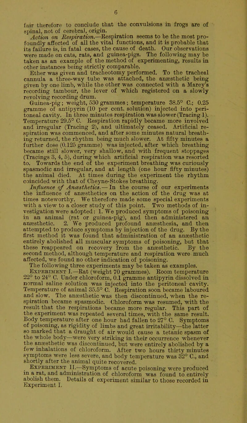 G fair therefore to conclude that the convulsions in frogs are of spinal, not of cerebral, origin. Action on Respiration.—Eespiration seems to be the most pro- foundly affected of all the vital functions, and it is probable that its failure is, in fatal cases, the cause of death. Our observations were made on cats, rats, and guinea-pigs. The following may be taken as an example of the method of experimenting, results in other instances being strictly comparable. Ether was given and tracheotomy performed. To the tracheal cannula a three-way tube was attached, the anaesthetic being given by one limb, while the other was connected with a Marey's recording tambour, the lever of which registered on a slowly revolving recording drum. Guinea-pig; weight, 530 grammes; temperature 38.5° C; 0.25 gramme of antipyrin (10 per cent, solution) injected into peri- toneal cavity. In three minutes respiration was slower (Tracing 1). Temperature 29.6° C. Respiration rapidly became more involved and irregular (Tracing 2), and ultimately ceased. Artificial re- spiration was commenced, and after some minutes natural breath- ing returned, the rhythm being much slower. At fifty minutes a further dose (0.125 gramme) was injected, after which breathing became still slower, very shallow, and with frequent stoppages (Tracings 3, 4, 5), during which artificial respiration was resorted to. Towards the end of the experiment breathing was curiously spasmodic and irregular, and at length (one hour fifty minutes) the animal died. At times during the experiment the rhythm coincided with that of Cheyne-Stokes breathing. Influence of AncBsthetics.— In the course of our experiments the influence of anaesthetics on the action of the drug was at times noteworthy. We therefore made some special experiments with a view to a closer study of this point. Two methods of in- vestigation were adopted: 1. We produced symptoms of poisoning in an animal (rat or guinea-pig), and then administered an anaesthetic. 2. We produced profound anaesthesia, and then attempted to produce symptoms by injection of the drug. By the first method it was found that administration of an anaesthetic entirely abolished all muscular symptoms of poisoning, but that these reappeared on recovery from the anaesthetic. By the second method, although temperature and respiration were much affected, we found no other indication of poisoning. The following three experiments may be taken as examples. ExPEBniENT I.—Rat (weight 70 grammes). Room temperature 22° to 24° C. Under chloroform, 0.1 gramme antipyrin dissolved in normal saline solution was injected into the peritoneal cavity. Temperature of animal 35.5° C. Respiration soon became laboured and slow. The anaesthetic was then discontinued, when the re- spiration became spasmodic. Chloroform was resumed, with the result that the respirations became more regular. This part of the experiment was repeated several times, with the same result. Body temperature after one hour had fallen to 27° C. Symptoms of poisoning, as rigidity of limbs and great irritability—the latter so marked that a draught of air would cause a tetanic spasm of the whole body—were very striking in their occurrence whenever the anaesthetic was discontinued, but were entirely abolished by a few inhalations of chloroform. After two hours thirty minutes symptoms were less severe, and body temperature was 32° C, and shortly after the animal quite recovered. ExPEBiMBNT II.—Symptoms of acute poisoning were produced in a rat, and administration of chloroform was found to entirely abolish them. Details of experiment similar to those recorded in Kxperimeut I.