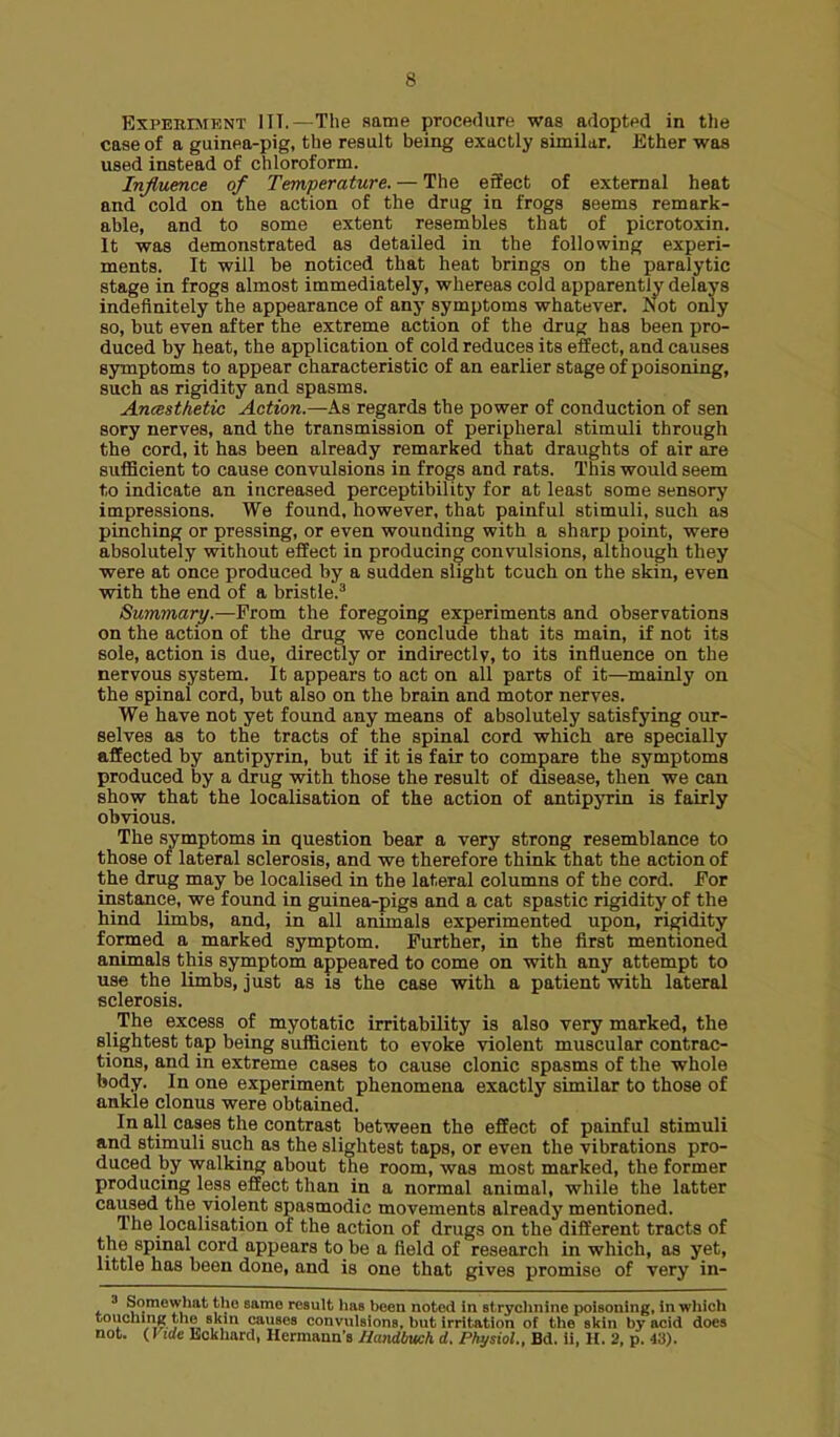 ExPERENiENT ITT.—The same procedure was adopted in the case of a guinea-pig, the result being exactly similar. Ether was used instead of chloroform. Influence of Temperature. — The effect of external heat and cold on the action of the drug in frogs seems remark- able, and to some extent resembles that of picrotoxin. It was demonstrated as detailed in the following experi- ments. It will be noticed that heat brings on the paralytic stage in frogs almost immediately, whereas cold apparently delays indefinitely the appearance of any symptoms whatever. Not only so, but even after the extreme action of the drug has been pro- duced by heat, the application of cold reduces its effect, and causes symptoms to appear characteristic of an earlier stage of poisoning, such as rigidity and spasms. Ancesthetic Action.—As regards the power of conduction of sen sory nerves, and the transmission of peripheral stimuli through the cord, it has been already remarked that draughts of air are suflBcient to cause convulsions in frogs and rats. This would seem to indicate an increased perceptibility for at least some sensory impressions. We found, however, that painful stimuli, such as pinching or pressing, or even wounding with a sharp point, were absolutely without effect in producing convulsions, although they were at once produced by a sudden slight touch on the skin, even with the end of a bristle.^ Summary.—From the foregoing experiments and observations on the action of the drug we conclude that its main, if not its sole, action is due, directly or indirectly, to its influence on the nervous system. It appears to act on all parts of it—mainly on the spinal cord, but also on the brain and motor nerves. We have not yet found any means of absolutely satisfying our- selves as to the tracts of the spinal cord which are specially affected by antipyrin, but if it is fair to compare the symptoms produced by a drug with those the result of disease, then we can show that the localisation of the action of antipyrin is fairly obvious. The symptoms in question bear a very strong resemblance to those of lateral sclerosis, and we therefore think that the action of the drug may be localised in the lateral columns of the cord. For instance, we found in guinea-pigs and a cat spastic rigidity of the hind limbs, and, in all animals experimented upon, rigidity formed a marked symptom. Further, in the first mentioned animals this symptom appeared to come on with any attempt to use the limbs, just as is the case with a patient with lateral sclerosis. The excess of myotatic irritability is also very marked, the slightest tap being sufficient to evoke violent muscular contrac- tions, and in extreme cases to cause clonic spasms of the whole body. In one experiment phenomena exactly similar to those of ankle clonus were obtained. In all cases the contrast between the effect of painful stimuli and stimuli such as the slightest taps, or even the vibrations pro- duced by walking about the room, was most marked, the former producing less effect than in a normal animal, while the latter caused the violent spasmodic movements already mentioned. The localisation of the action of drugs on the different tracts of the spinal cord appears to be a field of research in which, as yet, little has been done, and is one that gives promise of very in- 3 Somewhat the same result has been noted in stryclinine poisoning, in which touchinR the skin causes convulsions, but irritation of the skin by acid does not. (Vide hckliard, Hcrmana's Ilandbuch d. Physiol., Bd. ii, H. 2, p. 43).