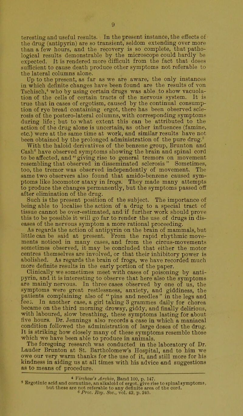 teresting and useful results. In the present instance, the effects of the drug (antipyrin) are so transient, seldom extending over more than a few hours, and the recovery is so complete, that patho- logical results demonstrable by the microscope could hardly be expected. It is rendered more difficult from the fact that doses sufficient to cause death produce other symptoms not referable to the lateral columns alone. lip to the present, as far as we are aware, the only instances in which definite changes have been found are the results of von Tschisch,^ who by using certain drugs was able to show vacuola- tion of the cells of certain tracts of the nervous system. It is true that in cases of ergotism, caused by the continual consump- tion of rye bread containing ergot, there has been observed scle- rosis of the postero-lateral columns, with corresponding symptoms during life; but to what extent this can be attributed to the action of the drug alone is uncertain, as other influences (famine, etc.) were at the same time at work, and similar results have not been obtained by the prolonged administration of the pure drug.' With the haloid derivatives of the benzene group, Brunton and Cash have observed symptoms showing the brain and spinal cord to be affected, and  giving rise to general tremors on movement resembling that observed in disseminated sclerosis  Sometimes, too, the tremor was observed independently of movement. The same two observers also found that amido-benzene caused sym- ptoms like locomotor ataxy in frogs. They made many attempts to produce the changes permanently, but the symptoms passed off after elimination of the drug. Such is the present position of the subject. The importance of being able to localise the action of a drug to a special tract of tissue cannot be over-estimated, and if further work should prove this to be possible it will go far to render the use of drugs in dis- eases of the nervous symptom a more rational proceeding. As regards the action of antipyrin on the brain of mammals, but little can be said at present. From the rapid rhythmic move- ments noticed in many cases, and from the circus-movements sometimes observed, it may be concluded that either the motor centres themselves are involved, or that their inhibitory power is abolished. As regards the brain of frogs, we have recorded much more definite results in the early portion of the paper. Clinically we sometimes meet with cases of poisoning by anti- pyrin, and it is interesting to observe that here also the symptoms are mainly nervous. In three cases observed by one of us, the symptoms were great restlessness, anxiety, and giddiness, the patients complaining also of  pins and needles  in the legs and fee;. In another case, a girl taking 3 grammes daily for chorea became on the third morning drowsy, giddy, and finally delirious, with laboured, slow breathing, these symptoms lasting for about five hours, Dr. Jennings also records a case in which a maniacal condition followed the administration of large doses of the drug. It ia striking how closely many of these symptoms resemble those which we have been able to produce in animals. The foregoing research was conducted in the laboratory of Dr. Lauder Brunton at St. Bartholomew's Hospital, and to him we owe our very warm thanks for the use of it, and still more for his kindness in aiding us at all times with his advice and suggestions as to means of procedure. * Virchow's Arckiv, Band 100, p. 147. ' Ergotinic add and comutlne, an alkaloid of ergot, give rise to spinal Byraptoms, but these are not referable to any definite area of the cord. 8 Proc. Hoy. Soc, vol. 42, p. 240.