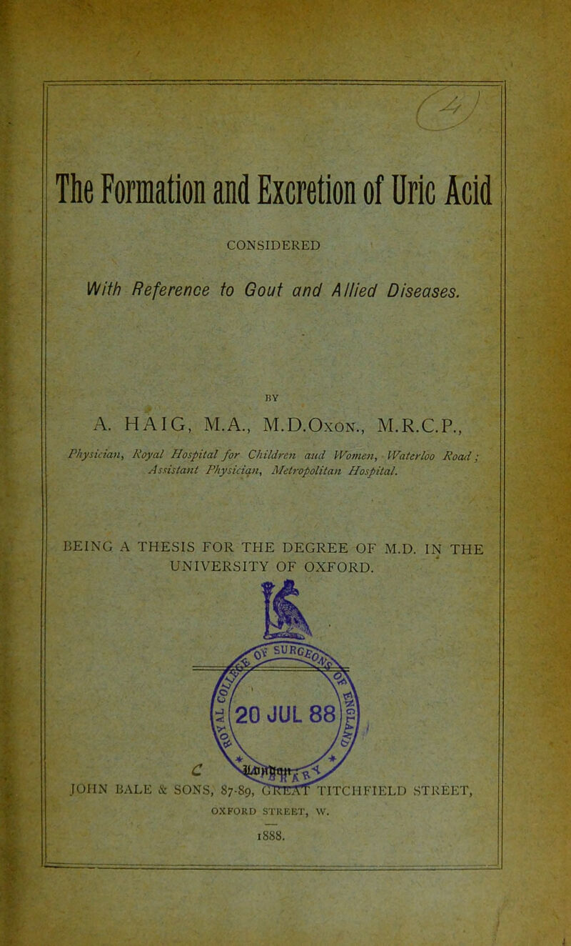 The Formation and Excretion of Uric Acid CONSIDERED ]/\/ith Reference to Gout and Allied Diseases. I!Y A. HAIG, M.A., M.D.OxoN., M.R.C.P., Physician, Royal Hospital for Children and Women, ■ Waterloo Road; Assistant Physiciqti, Metropolitan Hospital. BEING A THESIS FOR THE DEGREE OF M.D. IN THE UNIVERSITY OF OXFORD. OXFORD STREET, W. I8S8.