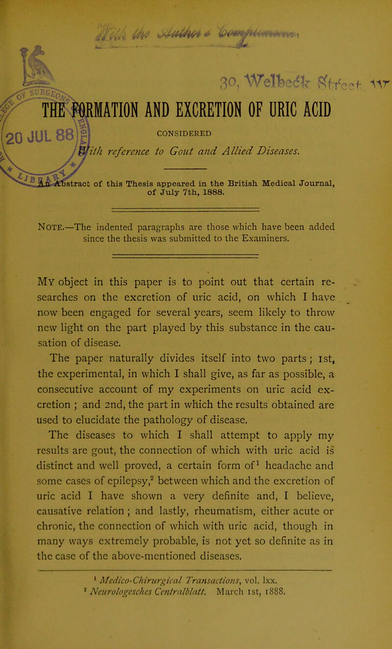 on W^11.>^V ^t/ecf. 'VIT- IATION AND EXCRETION OF URIC ACID CONSIDERED 'iiJi reference to Gout and Allied Diseases. stract of this Thesis appeared in the British Medical Journal, of July 7th, 1888. Note.—The indented paragraphs are those which have been added since the thesis was submitted to the Examiners. My object in this paper is to point out that certain re- searches on the excretion of uric acid, on which I have now been engaged for several years, seem likely to throw new light on the part played by this substance in the cau- sation of disease. The paper naturally divides itself into two parts ; ist, the experimental, in which I shall give, as far as possible, a consecutive account of my experiments on uric acid ex- cretion ; and 2nd, the part in which the results obtained are used to elucidate the pathology of disease. The diseases to which I shall attempt to apply my results are gout, the connection of which with uric acid is distinct and well proved, a certain form of ^ headache and some cases of epilepsy,^ between which and the excretion of uric acid I have shown a very definite and, I believe, causative relation ; and lastly, rheumatism, cither acute or chronic, the connection of which with uric acid, though in many ways extremely probable, is not yet so definite as in the case of the above-mentioned diseases. ' Medico-Chirtirgical Transactions, vol. Ixx. ^ Nairologeschcs Ccntratblatt. March ist, 1888.
