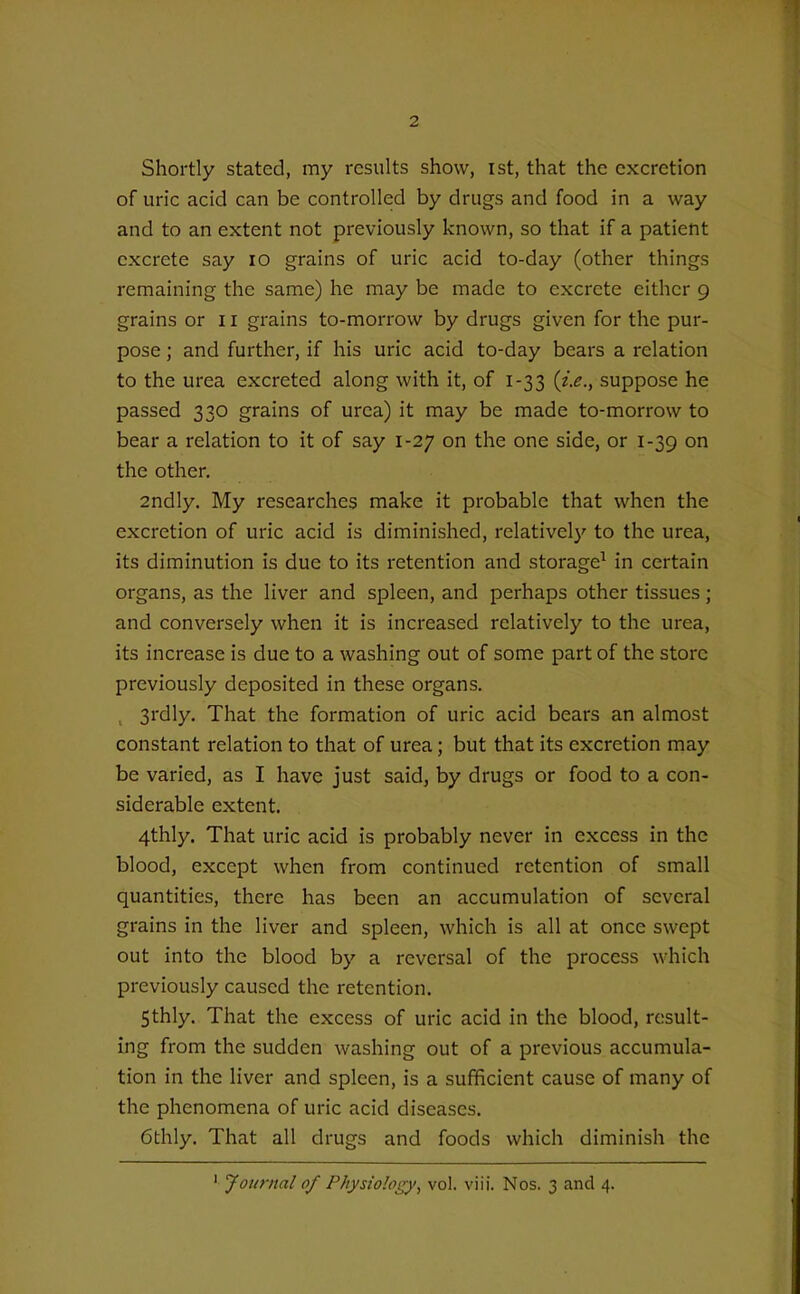 Shortly stated, my results show, ist, that the excretion of uric acid can be controlled by drugs and food in a way and to an extent not previously known, so that if a patient excrete say lO grains of uric acid to-day (other things remaining the same) he may be made to excrete either 9 grains or 11 grains to-morrow by drugs given for the pur- pose ; and further, if his uric acid to-day bears a relation to the urea excreted along with it, of 1-33 {i.e., suppose he passed 330 grains of urea) it may be made to-morrow to bear a relation to it of say 1-27 on the one side, or 1-39 on the other. 2ndly. My researches make it probable that when the excretion of uric acid is diminished, relativel}' to the urea, its diminution is due to its retention and storage^ in certain organs, as the liver and spleen, and perhaps other tissues; and conversely when it is increased relatively to the urea, its increase is due to a washing out of some part of the store previously deposited in these organs. ^ 3rdly. That the formation of uric acid bears an almost constant relation to that of urea; but that its excretion may be varied, as I have just said, by drugs or food to a con- siderable extent. 4thly. That uric acid is probably never in excess in the blood, except when from continued retention of small quantities, there has been an accumulation of several grains in the liver and spleen, which is all at once swept out into the blood by a reversal of the process which previously caused the retention. 5thly. That the excess of uric acid in the blood, result- ing from the sudden washing out of a previous accumula- tion in the liver and spleen, is a sufficient cause of many of the phenomena of uric acid diseases. 6thly. That all drugs and foods which diminish the