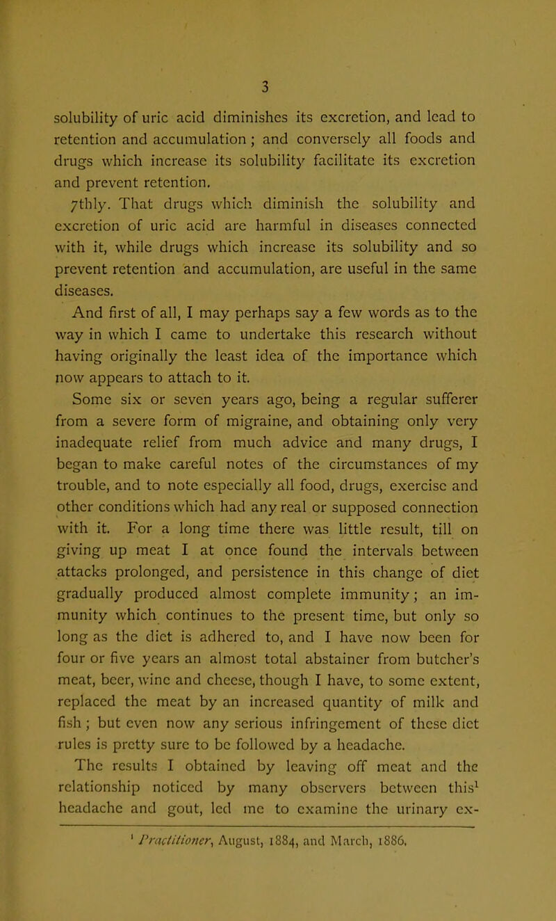 solubility of uric acid diminishes its excretion, and lead to retention and accumulation ; and conversely all foods and drugs which increase its solubility facilitate its excretion and prevent retention. 7thly. That drugs which diminish the solubility and excretion of uric acid are harmful in diseases connected with it, while drugs which increase its solubility and so prevent retention and accumulation, are useful in the same diseases. And first of all, I may perhaps say a few words as to the way in which I came to undertake this research without having originally the least idea of the importance which now appears to attach to it. Some six or seven years ago, being a regular sufferer from a severe form of migraine, and obtaining only very inadequate relief from much advice and many drugs, I began to make careful notes of the circumstances of my trouble, and to note especially all food, drugs, exercise and other conditions which had any real or supposed connection with it. For a long time there was little result, till on giving up meat I at once found the intervals between attacks prolonged, and persistence in this change of diet gradually produced almost complete immunity; an im- munity which continues to the present time, but only so long as the diet is adhered to, and I have now been for four or five years an almost total abstainer from butcher's meat, beer, wine and cheese, though I have, to some extent, replaced the meat by an increased quantity of milk and fish ; but even now any serious infringement of these diet rules is pretty sure to be followed by a headache. The results I obtained by leaving off meat and the relationship noticed by many observers between this^ headache and gout, led me to examine the urinary ex- ' Pracliiioner^ August, 1884, and March, 1886.