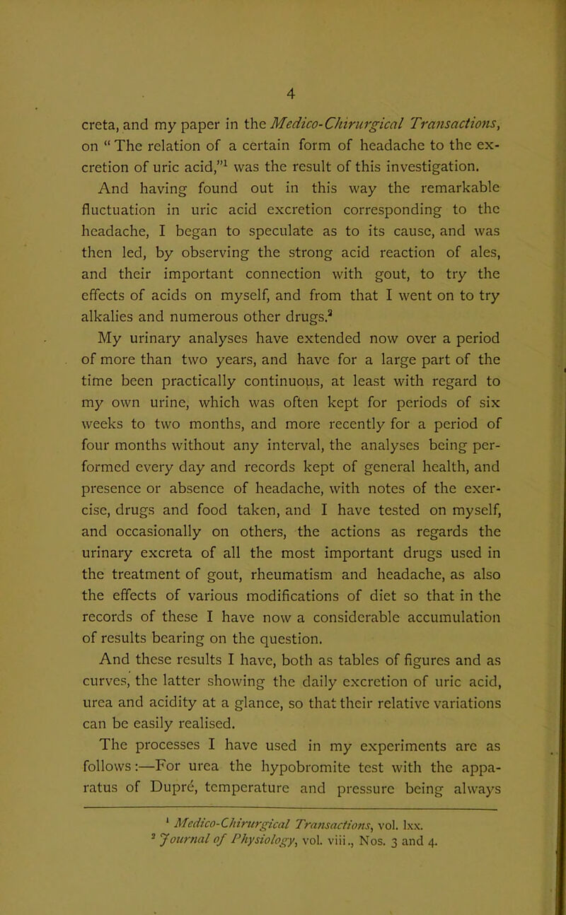 creta, and my paper in \he Medico-Chirurgical Transactions, on  The relation of a certain form of headache to the ex- cretion of uric acid,^ was the result of this investigation. And having found out in this way the remarkable fluctuation in uric acid excretion corresponding to the headache, I began to speculate as to its cause, and was then led, by observing the strong acid reaction of ales, and their important connection with gout, to try the effects of acids on myself, and from that I went on to try alkalies and numerous other drugs.'' My urinary analyses have extended now over a period of more than two years, and have for a large part of the time been practically continuous, at least with regard to my own urine, which was often kept for periods of six weeks to two months, and more recently for a period of four months without any interval, the analyses being per- formed every day and records kept of general health, and presence or absence of headache, with notes of the exer- cise, drugs and food taken, and I have tested on myself, and occasionally on others, the actions as regards the urinary excreta of all the most important drugs used in the treatment of gout, rheumatism and headache, as also the effects of various modifications of diet so that in the records of these I have now a considerable accumulation of results bearing on the question. And these results I have, both as tables of figures and as curves, the latter showing the daily excretion of uric acid, urea and acidity at a glance, so that their relative variations can be easily realised. The processes I have used in my experiments are as follows:—For urea the hypobromite test with the appa- ratus of Dupre, temperature and pressure being always ' Medico-Chirurgical Transactions, vol. Ixx. ' Journal of Physiology, vol. viii., Nos. 3 and 4.