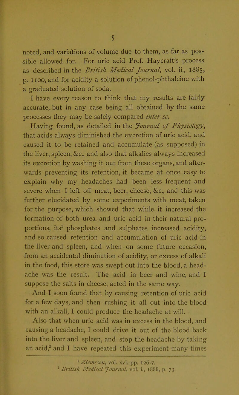 noted, and variations of volume due to them, as far as pos- sible allowed for. For uric acid Prof. Haycraft's process as described in the British Medical Journal, vol. ii., 1885, p. 1100, and for acidity a solution of phenol-phthaleine with a graduated solution of soda. I have every reason to think that my results are fairly accurate, but in any case being all obtained by the same processes they may be safely compared inter se. Having found, as detailed in the Journal of Physiology, that acids always diminished the excretion of uric acid, and caused it to be retained and accumulate (as supposed) in the liver, spleen, &c., and also that alkalies always increased its excretion by washing it out from these organs, and after- wards preventing its retention, it became at once easy to explain why my headaches had been less frequent and severe when I left off meat, beer, cheese, &c., and this was further elucidated by some experiments with meat, taken for the purpose, which showed that while it increased the formation of both urea and uric acid in their natural pro- portions, its^ phosphates and sulphates increased acidity, and so caused retention and accumulation of uric acid in the liver and spleen, and when on some future occasion, from an accidental diminution of acidity, or excess of alkali in the food, this store was swept out into the blood, a head- ache was the result. The acid in beer and wine, and I suppose the salts in cheese, acted in the same way. And I soon found that by causing retention of uric acid for a few days, and then rushing it all out into the blood with an alkali, I could produce the headache at will. Also that when uric acid was in excess in the blood, and causing a headache, I could drive it out of the blood back into the liver and spleen, and stop the headache by taking an acid,^ and I have repeated this experiment many times ' Zieinsscn, vol. xvi, pp. 126-7. ' British Medical Jounuil, vol. i., 1888, p. 7.^.
