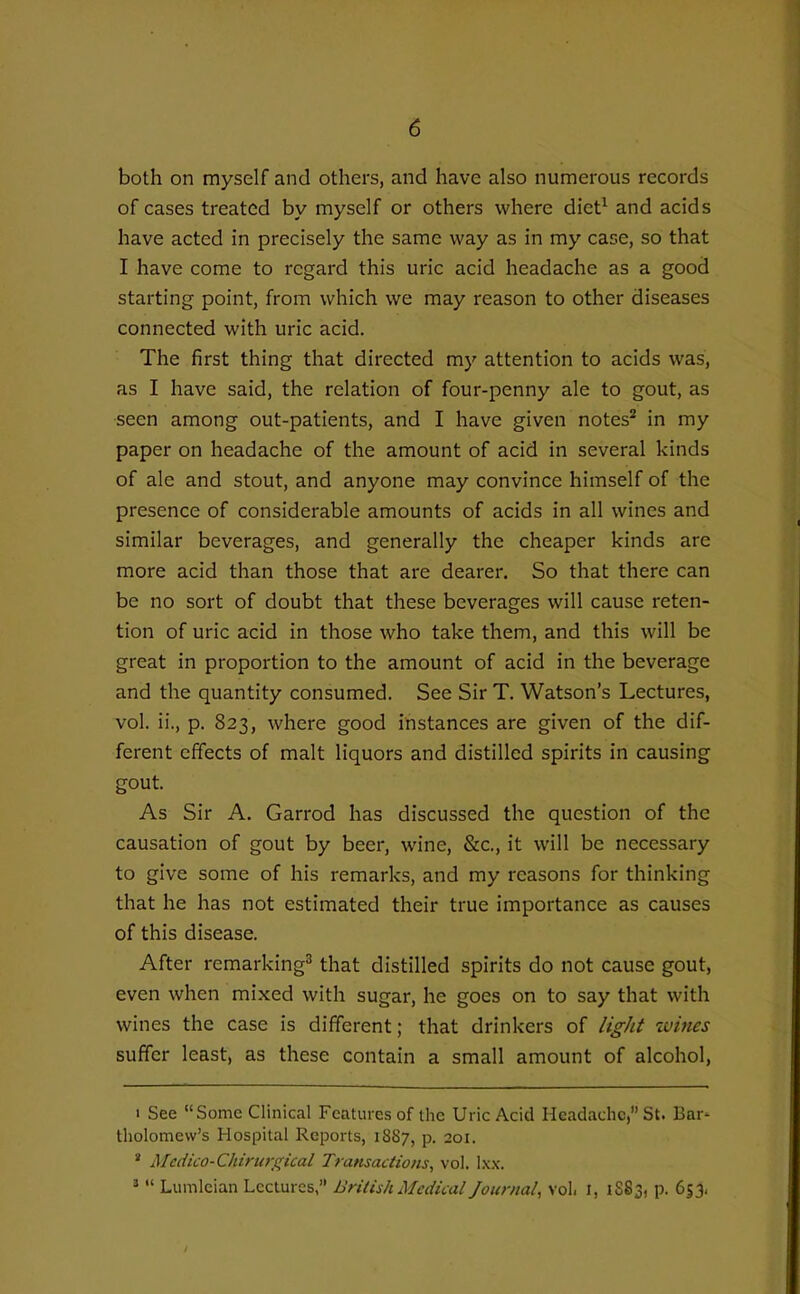 both on myself and others, and have also numerous records of cases treated by myself or others where diet^ and acids have acted in precisely the same way as in my case, so that I have come to regard this uric acid headache as a good starting point, from which we may reason to other diseases connected with uric acid. The first thing that directed my attention to acids was, as I have said, the relation of four-penny ale to gout, as seen among out-patients, and I have given notes^ in my paper on headache of the amount of acid in several kinds of ale and stout, and anyone may convince himself of the presence of considerable amounts of acids in all wines and similar beverages, and generally the cheaper kinds are more acid than those that are dearer. So that there can be no sort of doubt that these beverages will cause reten- tion of uric acid in those who take them, and this will be great in proportion to the amount of acid in the beverage and the quantity consumed. See Sir T. Watson's Lectures, vol. ii., p. 823, where good instances are given of the dif- ferent effects of malt liquors and distilled spirits in causing gout. As Sir A. Garrod has discussed the question of the causation of gout by beer, wine, &c., it will be necessary to give some of his remarks, and my reasons for thinking that he has not estimated their true importance as causes of this disease. After remarking^ that distilled spirits do not cause gout, even when mixed with sugar, he goes on to say that with wines the case is different; that drinkers of light wiues suffer least, as these contain a small amount of alcohol, 1 See Some Clinical Features of the Uric Acid Headache, St. Bar- tholomew's Hospital Reports, 18S7, p. 201. * Mcdico-Chiriiri^ical Transactions, vol. lx.\. '  Lumleian Lectures, British Medical Journal, vol. I, 1S83, p. 653,