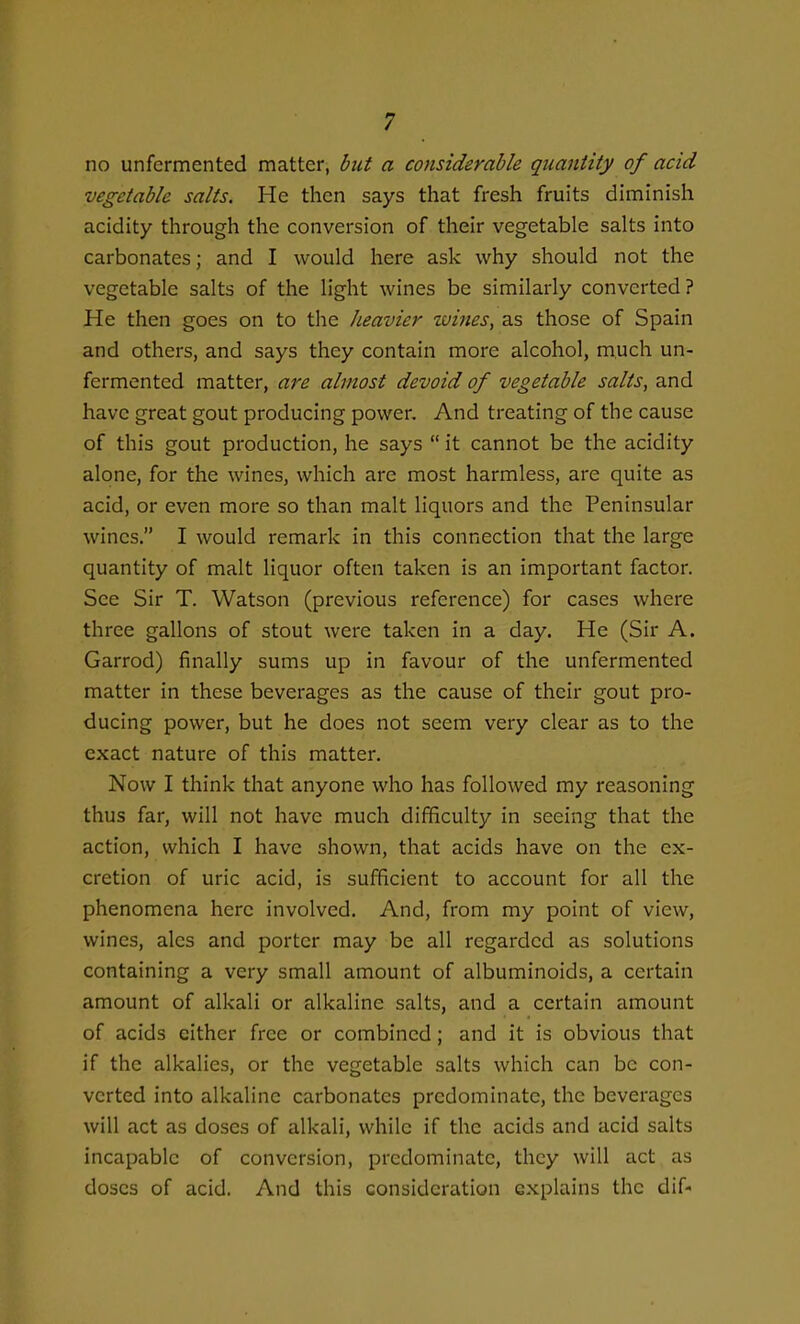 no unfermented matter, but a considerable quantity of acid vegetable salts. He then says that fresh fruits duninish acidity through the conversion of their vegetable salts into carbonates; and I would here ask why should not the vegetable salts of the light wines be similarly converted? He then goes on to the heavier wines, as those of Spain and others, and says they contain more alcohol, much un- fermented matter, are almost devoid of vegetable salts, and have great gout producing power. And treating of the cause of this gout production, he says  it cannot be the acidity alone, for the wines, which are most harmless, are quite as acid, or even more so than malt liquors and the Peninsular wines. I would remark in this connection that the large quantity of malt liquor often taken is an important factor. See Sir T. Watson (previous reference) for cases where three gallons of stout were taken in a day. He (Sir A. Garrod) finally sums up in favour of the unfermented matter in these beverages as the cause of their gout pro- ducing power, but he does not seem very clear as to the exact nature of this matter. Now I think that anyone who has followed my reasoning thus far, will not have much difficulty in seeing that the action, which I have shown, that acids have on the ex- cretion of uric acid, is sufficient to account for all the phenomena here involved. And, from my point of view, wines, ales and porter may be all regarded as solutions containing a very small amount of albuminoids, a certain amount of alkali or alkaline salts, and a certain amount of acids cither free or combined; and it is obvious that if the alkalies, or the vegetable salts which can be con- verted into alkaline carbonates predominate, the beverages will act as doses of alkali, while if the acids and acid salts incapable of conversion, predominate, they will act as doses of acid. And this consideration explains the dif-