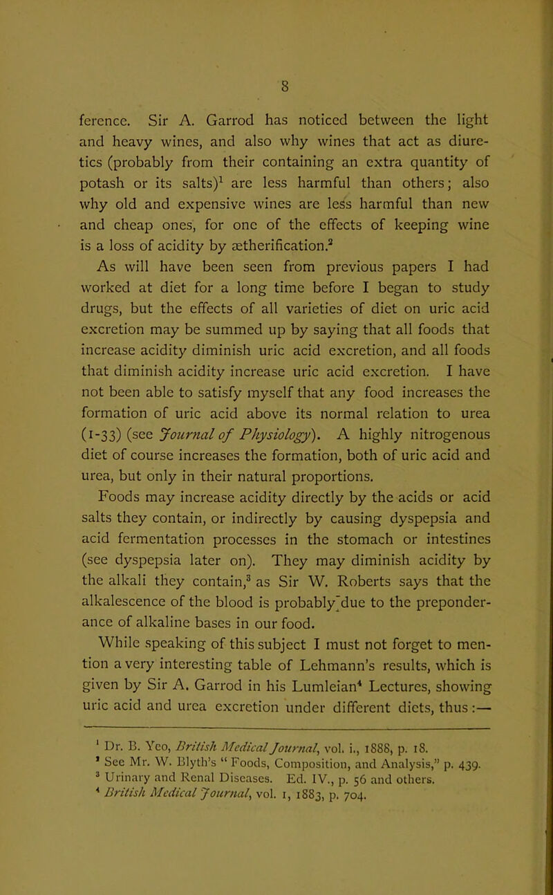 ference. Sir A. Garrod has noticed between the light and heavy wines, and also why wines that act as diure- tics (probably from their containing an extra quantity of potash or its salts)^ are less harmful than others; also why old and expensive wines are less harmful than new and cheap ones, for one of the effects of keeping wine is a loss of acidity by aetherification.^ As will have been seen from previous papers I had worked at diet for a long time before I began to study drugs, but the effects of all varieties of diet on uric acid excretion may be summed up by saying that all foods that increase acidity diminish uric acid excretion, and all foods that diminish acidity increase uric acid excretion. I have not been able to satisfy myself that any food increases the formation of uric acid above its normal relation to urea i^-l^ {^^^ Journal of Physiology). A highly nitrogenous diet of course increases the formation, both of uric acid and urea, but only in their natural proportions. Foods may increase acidity directly by the acids or acid salts they contain, or indirectly by causing dyspepsia and acid fermentation processes in the stomach or intestines (see dyspepsia later on). They may diminish acidity by the alkali they contain,^ as Sir W. Roberts says that the alkalescence of the blood is probably'due to the preponder- ance of alkaline bases in our food. While speaking of this subject I must not forget to men- tion a very interesting table of Lehmann's results, which is given by Sir A. Garrod in his Lumleian* Lectures, showing uric acid and urea excretion under different diets, thus :— ' Dr. B. Yeo, British Medical Journal, vol. i., 1888, p. 18. ' See Mr. W. Blyth's  Foods, Composition, and Analysis, p. 439. ^ Urinary and Renal Diseases. Ed. IV., p. 56 and others. * British Medical Journal^ vol. i, 1883, p. 704.