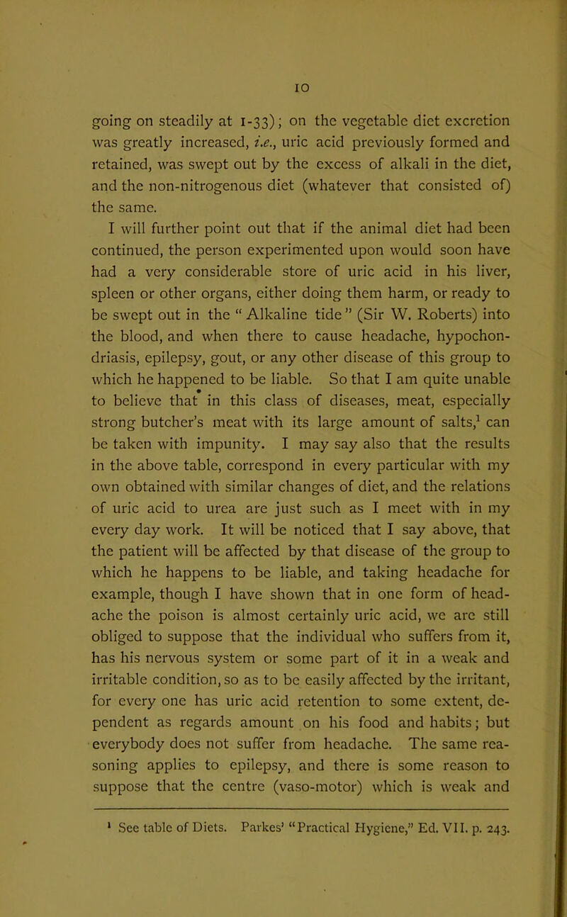 going on steadily at 1-33); on the vegetable diet excretion was greatly increased, i.e., uric acid previously formed and retained, was swept out by the excess of alkali in the diet, and the non-nitrogenous diet (whatever that consisted of) the same. I will further point out that if the animal diet had been continued, the person experimented upon would soon have had a very considerable store of uric acid in his liver, spleen or other organs, either doing them harm, or ready to be swept out in the  Alkaline tide  (Sir W. Roberts) into the blood, and when there to cause headache, hypochon- driasis, epilepsy, gout, or any other disease of this group to which he happened to be liable. So that I am quite unable to believe that in this class of diseases, meat, especially strong butcher's meat with its large amount of salts,^ can be taken with impunity. I may say also that the results in the above table, correspond in every particular with my own obtained with similar changes of diet, and the relations of uric acid to urea are just such as I meet with in my every day work. It will be noticed that I say above, that the patient will be affected by that disease of the group to which he happens to be liable, and taking headache for example, though I have shown that in one form of head- ache the poison is almost certainly uric acid, we are still obliged to suppose that the individual who suffers from it, has his nervous system or some part of it in a weak and irritable condition, so as to be easily affected by the irritant, for every one has uric acid retention to some extent, de- pendent as regards amount on his food and habits; but everybody does not suffer from headache. The same rea- soning applies to epilepsy, and there is some reason to suppose that the centre (vaso-motor) which is weak and » See table of Diets. Parkes' Practical Hygiene, Ed. VII. p. 243.