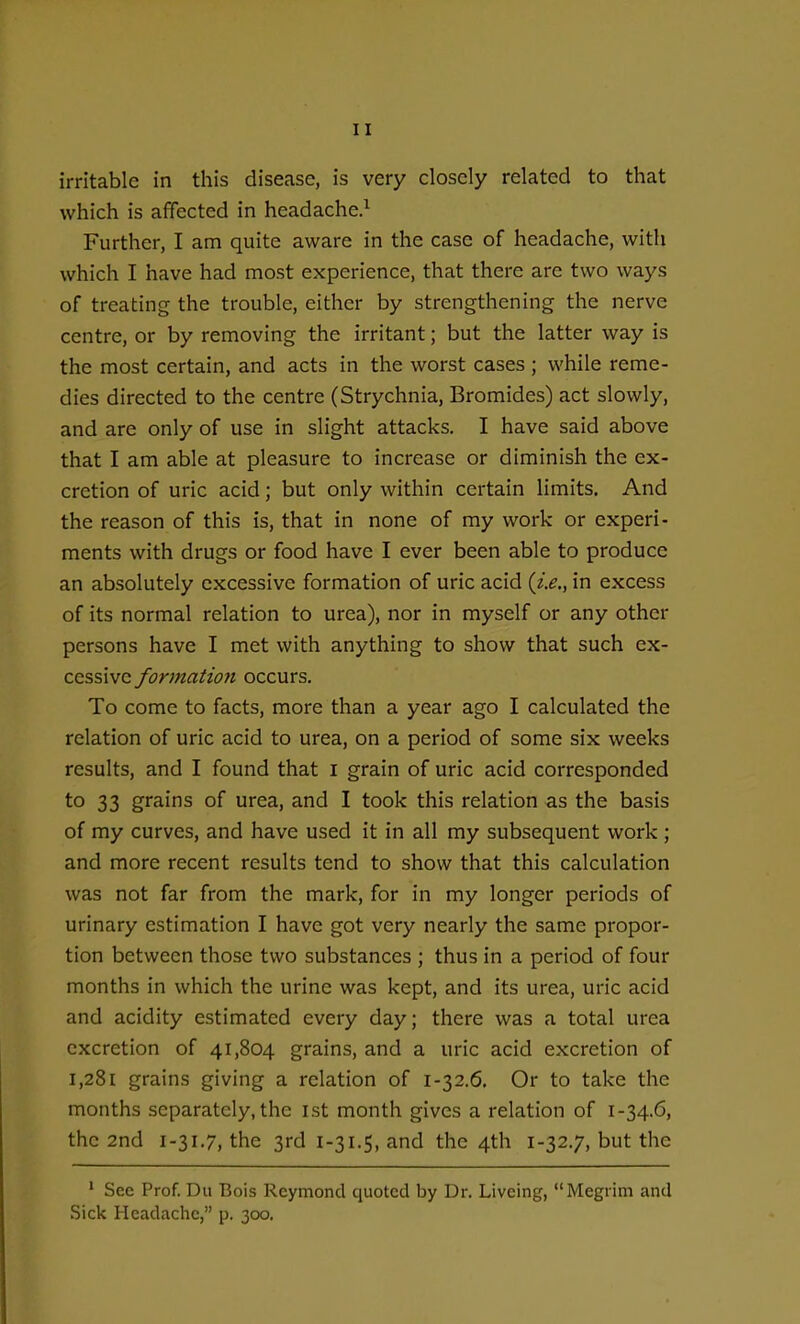 irritable in this disease, is very closely related to that which is affected in headache.^ Further, I am quite aware in the case of headache, with which I have had most experience, that there are two ways of treating the trouble, either by strengthening the nerve centre, or by removing the irritant; but the latter way is the most certain, and acts in the worst cases ; while reme- dies directed to the centre (Strychnia, Bromides) act slowly, and are only of use in slight attacks. I have said above that I am able at pleasure to increase or diminish the ex- cretion of uric acid; but only within certain limits. And the reason of this is, that in none of my work or experi- ments with drugs or food have I ever been able to produce an absolutely excessive formation of uric acid (z>., in excess of its normal relation to urea), nor in myself or any other persons have I met with anything to show that such ex- cessive formation occurs. To come to facts, more than a year ago I calculated the relation of uric acid to urea, on a period of some six weeks results, and I found that I grain of uric acid corresponded to 33 grains of urea, and I took this relation as the basis of my curves, and have used it in all my subsequent work ; and more recent results tend to show that this calculation was not far from the mark, for in my longer periods of urinary estimation I have got very nearly the same propor- tion between those two substances ; thus in a period of four months in which the urine was kept, and its urea, uric acid and acidity estimated every day; there was a total urea excretion of 41,804 grains, and a uric acid excretion of 1,281 grains giving a relation of 1-32.6, Or to take the months separately, the ist month gives a relation of 1-34.6, the 2nd 1-31.7, the 3rd 1-31.5, and the 4th 1-32.7, but the ' See Prof. Du Bois Reymond quoted by Dr. Liveing, Megrim and Sick Headache, p. 300.