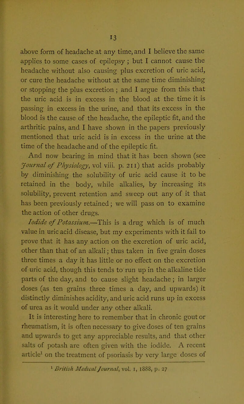 above form of headache at any tune, and I beh'eve the same applies to some cases of epilepsy ; but I cannot cause the headache without also causing plus excretion of uric acid, or cure the headache without at the same time diminishing or stopping the plus excretion ; and I argue from this that the uric acid is in excess in the blood at the time it is passing in excess in the urine, and that its excess in the blood is the cause of the headache, the epileptic fit, and the arthritic pains, and I have shown in the papers previously mentioned that uric acid is in excess in the urine at the time of the headache and of the epileptic fit. And now bearing in mind that it has been shown (see Journal of Physiology, vol viii. p. 211) that acids probably by diminishing the solubility of uric acid cause it to be retained in the body, while alkalies, by increasing its solubility, prevent retention and sweep out any of it that has been previously retained; we will pass on to examine the action of other drugs. Iodide of Potassitim.—This is a drug which is of much value in uric acid disease, but my experiments with it fail to prove that it has any action on the excretion of uric acid, other than that of an alkali; thus taken in five grain doses three times a day it has little or no effect on the excretion of uric acid, though this tends to run up in the alkaline tide parts of the day, and to cause slight headache; in larger doses (as ten grains three times a day, and upwards) it distinctly diminishes acidity, and uric acid runs up in excess of urea as it would under any other alkali. It is interesting here to remember that in chronic gout or rheumatism, it is often necessary to give doses of ten grains and upwards to get any appreciable results, and that other salts of potash are often given with the iodide. A recent article^ on the treatment of psoriasis by very large doses of