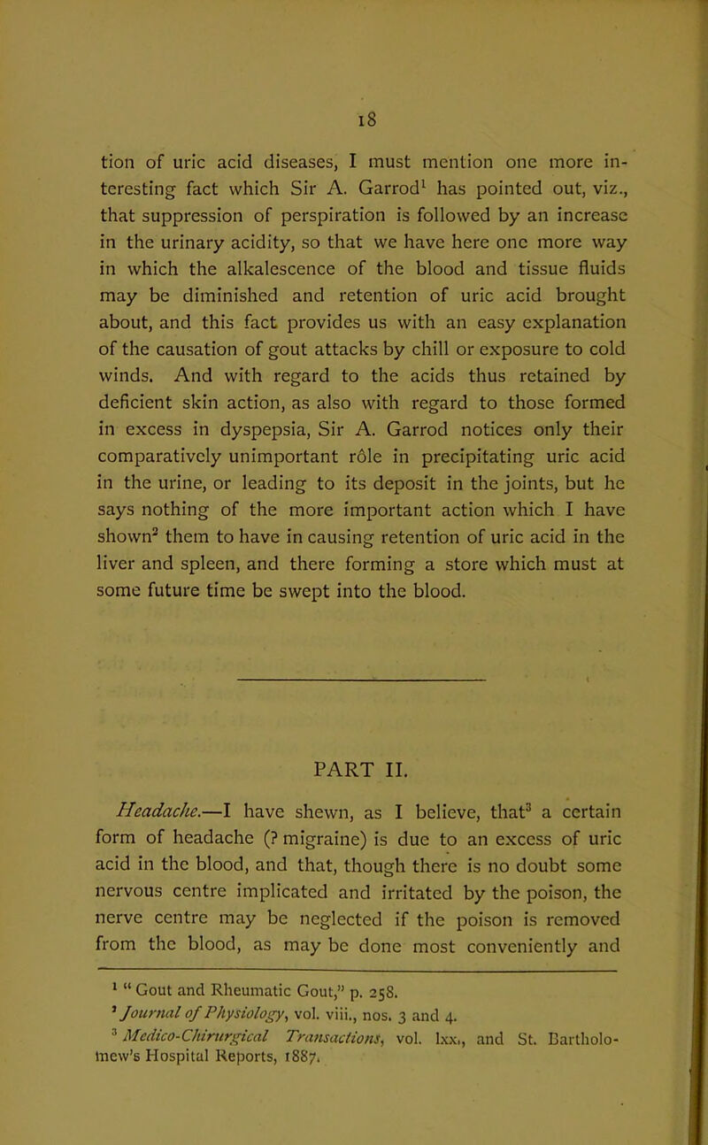 tion of uric acid diseases, I must mention one more in- teresting fact which Sir A. Garrod^ has pointed out, viz., that suppression of perspiration is followed by an increase in the urinary acidity, so that we have here one more way in which the alkalescence of the blood and tissue fluids may be diminished and retention of uric acid brought about, and this fact provides us with an easy explanation of the causation of gout attacks by chill or exposure to cold winds. And with regard to the acids thus retained by deficient skin action, as also with regard to those formed in excess in dyspepsia, Sir A. Garrod notices only their comparatively unimportant role in precipitating uric acid in the urine, or leading to its deposit in the joints, but he says nothing of the more important action which I have shown^ them to have in causing retention of uric acid in the liver and spleen, and there forming a store which must at some future time be swept into the blood. PART II. Headache.—I have shewn, as I believe, that^ a certain form of headache (? migraine) is due to an excess of uric acid in the blood, and that, though there is no doubt some nervous centre implicated and irritated by the poison, the nerve centre may be neglected if the poison is removed from the blood, as may be done most conveniently and *  Gout and Rheumatic Gout, p. 258. * Journal 0/Physiology, vol. viii., nos. 3 and 4. ^ Medico-Chirurgical Transactions, vol. Ixx., and St. Bartholo- Inew's Hospital Reports, 1887.