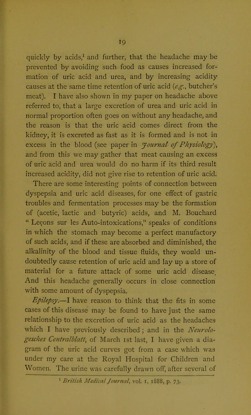 quickly by aclds,^ and further, that the headache may be prevented by avoiding such food as causes increased for- mation of uric acid and urea, and by increasing acidity causes at the same time retention of uric acid {e.g., butcher's meat). I have also shown in my paper on headache above referred to, that a large excretion of urea and uric acid in normal proportion often goes on without any headache, and the reason is that the uric acid comes direct from the kidney, it is excreted as fast as it is formed and is not in excess in the blood (see paper in Journal of Physiology), and from this we may gather that meat causing an excess of uric acid and urea would do no harm if its third result increased acidity, did not give rise to retention of uric acid. There are some interesting points of connection between dyspepsia and uric acid diseases, for one effect of gastric, troubles and fermentation processes may be the formation of (acetic, lactic and butyric) acids, and M. Bouchard  LcQons sur les Auto-intoxications, speaks of conditions in which the stomach may become a perfect manufactory of such acids, and if these are absorbed and diminished, the alkalinity of the blood and tissue fluids, they would un- doubtedly cause retention of uric acid and lay up a store of material for a future attack of some uric acid disease. And this headache generally occurs in close connection with some amount of dyspepsia. Epilepsy.—I have reason to think that the fits in some cases of this disease may be found to have just the same relationship to the excretion of uric acid as the headaches which I have previously described ; and in the Neurolo- gesches Centralblatt, of March ist last, I have given a dia- gram of the uric acid curves got from a case which was under my care at the Royal Hospital for Children and Women. The urine was carefully drawn off, after several of