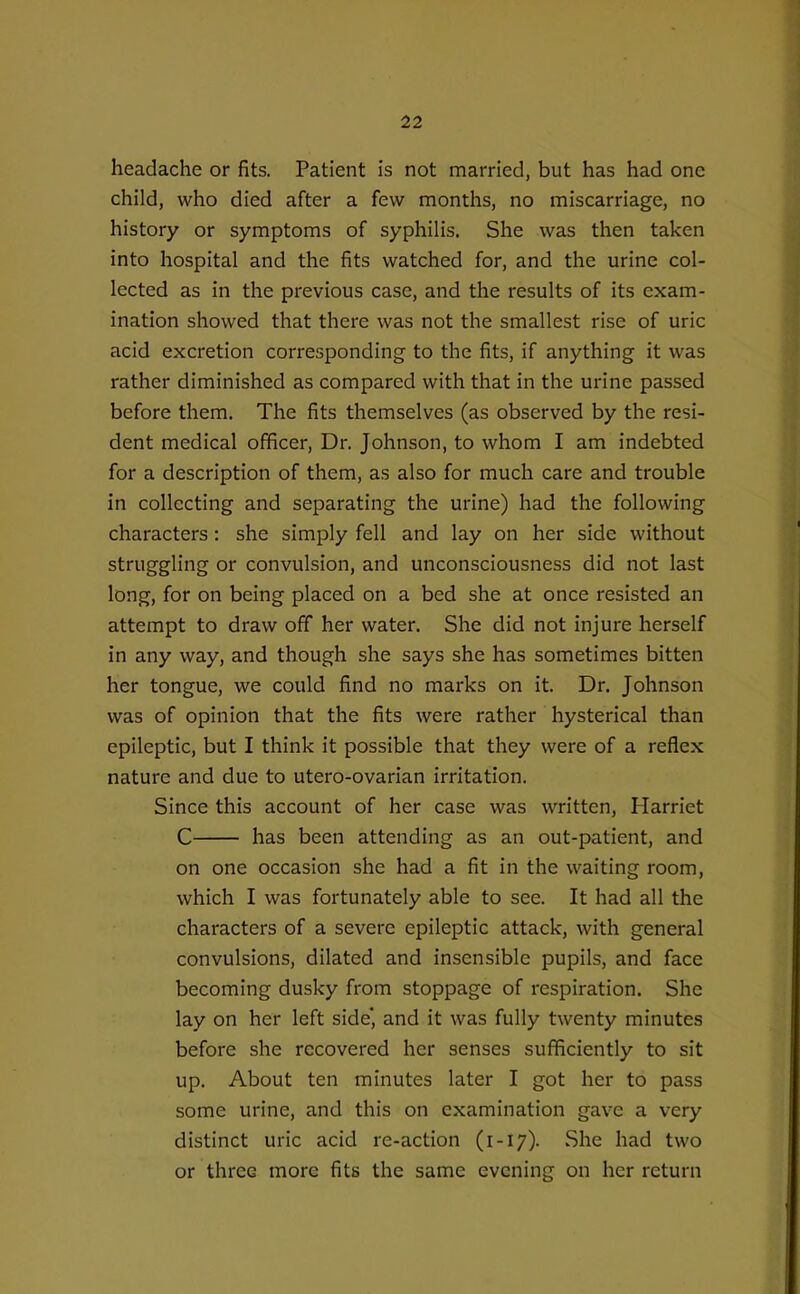 headache or fits. Patient is not married, but has had one child, who died after a few months, no miscarriage, no history or symptoms of syphilis. She was then taken into hospital and the fits watched for, and the urine col- lected as in the previous case, and the results of its exam- ination showed that there was not the smallest rise of uric acid excretion corresponding to the fits, if anything it was rather diminished as compared with that in the urine passed before them. The fits themselves (as observed by the resi- dent medical officer. Dr. Johnson, to whom I am indebted for a description of them, as also for much care and trouble in collecting and separating the urine) had the following characters: she simply fell and lay on her side without struggling or convulsion, and unconsciousness did not last long, for on being placed on a bed she at once resisted an attempt to draw off her water. She did not injure herself in any way, and though she says she has sometimes bitten her tongue, we could find no marks on it. Dr. Johnson was of opinion that the fits were rather hysterical than epileptic, but I think it possible that they were of a reflex nature and due to utero-ovarian irritation. Since this account of her case was written, Harriet C has been attending as an out-patient, and on one occasion she had a fit in the waiting room, which I was fortunately able to see. It had all the characters of a severe epileptic attack, with general convulsions, dilated and insensible pupils, and face becoming dusky from stoppage of respiration. She lay on her left side', and it was fully twenty minutes before she recovered her senses sufficiently to sit up. About ten minutes later I got her to pass some urine, and this on examination gave a very distinct uric acid re-action (1-17). vShe had two or three more fits the same evening on her return