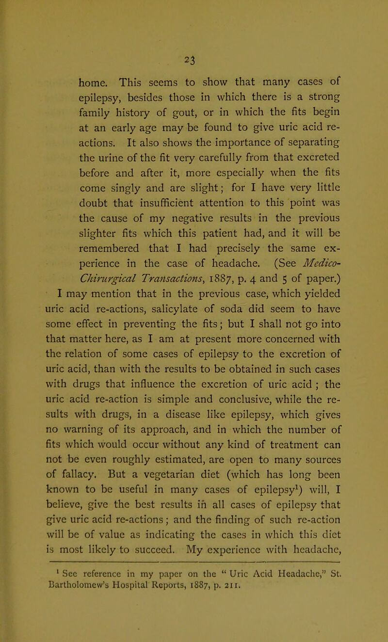 home. This seems to show that many cases of epilepsy, besides those in which there is a strong family history of gout, or in which the fits begin at an early age may be found to give uric acid re- actions. It also shows the importance of separating the urine of the fit very carefully from that excreted before and after it, more especially when the fits come singly and are slight; for I have very little doubt that insufficient attention to this point was the cause of my negative results in the previous slighter fits which this patient had, and it will be remembered that I had precisely the same ex- perience in the case of headache. (See Medico- Chinirgical Transactions^ 1887, p. 4 and 5 of paper.) I may mention that in the previous case, which yielded uric acid re-actions, salicylate of soda did seem to have some effect in preventing the fits; but I shall not go into that matter here, as I am at present more concerned with the relation of some cases of epilepsy to the excretion of uric acid, than with the results to be obtained in such cases with drugs that influence the excretion of uric acid ; the uric acid re-action is simple and conclusive, while the re- sults with drugs, in a disease like epilepsy, which gives no warning of its approach, and in which the number of fits which would occur without any kind of treatment can not be even roughly estimated, are open to many sources of fallacy. But a vegetarian diet (which has long been known to be useful in many cases of epilepsy^) will, I believe, give the best results in all cases of epilepsy that give uric acid re-actions; and the finding of such re-action will be of value as indicating the cases in which this diet is most likely to succeed. My experience with headache, ' Sec reference in nay paper on the  Uric Acid Headache, St. Bartholomew's Hospital Reports, 1887, p. 211.