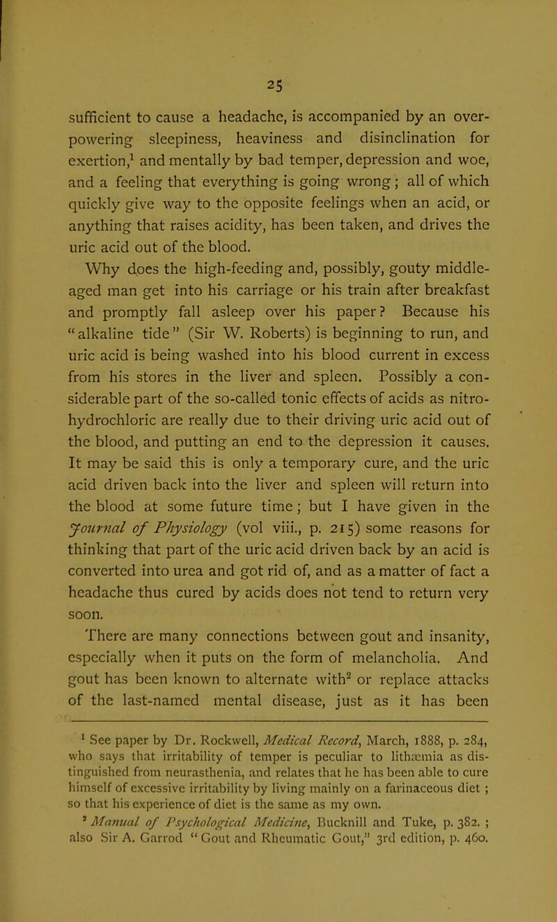 sufficient to cause a headache, is accompanied by an over- powering sleepiness, heaviness and disinclination for exertion,^ and mentally by bad temper, depression and woe, and a feeling that everything is going wrong; all of which quickly give way to the opposite feelings when an acid, or anything that raises acidity, has been taken, and drives the uric acid out of the blood. Why does the high-feeding and, possibly, gouty middle- aged man get into his carriage or his train after breakfast and promptly fall asleep over his paper? Because his alkaline tide (Sir W. Roberts) is beginning to run, and uric acid is being washed into his blood current in excess from his stores in the liver and spleen. Possibly a con- siderable part of the so-called tonic effects of acids as nitro- hydrochloric are really due to their driving uric acid out of the blood, and putting an end to the depression it causes. It may be said this is only a temporary cure, and the uric acid driven back into the liver and spleen will return into the blood at some future time; but I have given in the Journal of Physiology (vol viii., p. 215) some reasons for thinking that part of the uric acid driven back by an acid is converted into urea and got rid of, and as a matter of fact a headache thus cured by acids does not tend to return very soon. There are many connections between gout and insanity, especially when it puts on the form of melancholia. And gout has been known to alternate with^ or replace attacks of the last-named mental disease, just as it has been ' See paper by Dr. Rockwell, Medical Record^ March, 1888, p. 284, who says that irritability of temper is peculiar to litha^mia as dis- tinguished from neurasthenia, and relates that he has been able to cure himself of excessive irritability by living mainly on a farinaceous diet ; so that his experience of diet is the same as my own. ' Manual of Psychological Medicine, Bucknill and Tuke, p. 3S2. ; also Sir A. Garrod  Gout and Rheumatic Gout, 3rd edition, p. 460.