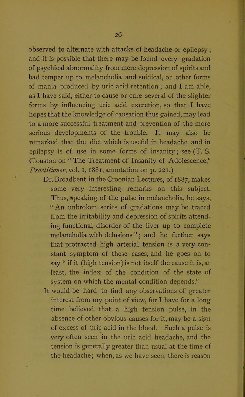 observed to alternate with attacks of headache or epilepsy; and it is possible that there may be found every gradation of psychical abnormality from mere depression of spirits and bad temper up to melancholia and suidical, or other forms of mania produced by uric acid retention ; and I am able, as I have said, either to cause or cure several of the slighter forms by influencing uric acid excretion, so that I have hopes that the knowledge of causation thus gained, may lead to a more successful treatment and prevention of the more serious developments of the trouble. It may also be remarked that the diet which is useful in headache and in epilepsy is of use in some forms of insanity; see (T. S. Clouston on  The Treatment of Insanity of Adolescence, PractitioJier,vo\. i, 1881, annotation on p. 221.) Dr. Broadbent in the Croonian Lectures, of 1887, makes some very interesting remarks on this subject. Thus, speaking of the pulse in melancholia, he says,  An unbroken series of gradations may be traced from the irritability and depression of spirits attend- ing functional disorder of the liver up to complete melancholia with delusions  ; and he further says that protracted high arterial tension is a very con- stant symptom of these cases, and he goes on to say  if it (high tension) is not itself the cause it is, at least, the index of the condition of the state of system on which the mental condition depends. It would be hard to find any observations of greater interest from my point of view, for I have for a long time believed that a high tension pulse, in the absence of other obvious causes for it, may be a sign of excess of uric acid in the blood. Such a pulse is very often seen in the uric acid headache, and the tension is generally greater than usual at the time of the headache; when, as we have seen, there is reason